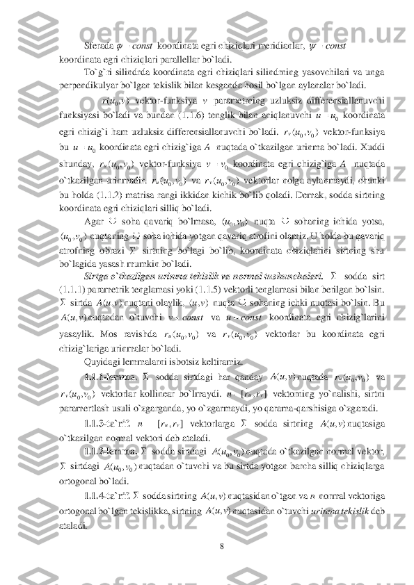 8 	
 	
Sferada 	 koordinata egri chiziqlari meridianlar, 	 	
koordinata egri chiziqlari parallellar bo`ladi. 	 	
To`g`ri  silindrda  koordinata  egri  chiziqlari  silindrning  yasovchilari  va  unga 	
perpendikulyar bo`lgan tekislik bilan kesganda hosil bo`lgan 	aylanalar bo`ladi.	 	
 	       	 vektor	-funksiya 	 parametrning  uzluksiz  differensiallanuvchi 	
funksiyasi  bo`ladi  va  bundan  (	1.	1.	6)  tenglik  bilan  aniqlanuvchi 	 koordinata 	
egri  chizig`i  ham  uzluksiz  differensiallanuvchi  bo`ladi. 	 vektor	-funksiya 	
bu 	 koordinata  egri  chizig`iga 	A 	 nuqtada o`tkazilgan urinma  bo`ladi.  Xuddi 	
shunday, 	 vektor	-funksiya 	 koordinata  egri  chizig`iga 	A 	 nuqtada 	
o`tkazilgan  urinmadir. 	 va 	 vektorlar  nolga  aylanmaydi,  chunki 	
bu holda (	1.1.	2)  matrisa rangi ikkidan kichik bo`lib qoladi. 	Demak, sodda sirtning 	
koordinata egri chiziqlari silliq bo`ladi.	 	
 	Agar 	 soha  qavariq  bo`lmasa, 	 nuqta 	 sohaning  ichida  yotsa, 	
 nuqtaning 	 soha ichida yotgan qavariq atrofini olamiz. U holda bu qavariq 	
atrofning  obrazi 	 sirtning  bo`lagi  bo`lib,  koordinata  chiziqlarini  sirtning  shu 	
bo`lagida yasash mumkin bo`ladi.	 	
Sirtga o`tkazilgan urinma tekislik va 	normal tushunchalari.	  	 sodda  sirt 	
(1.	1.	1) parametrik tenglamasi	 yoki (	1.	1.	5) vektorli tenglamasi bilan berilgan bo`lsin. 	
 sirtda 	nuqtani olaylik, 	 nuqta 	 sohaning ichki nuqtasi bo`lsin. Bu 	
nuqtadan  o`tuvchi 	 va 	 koordinata  egri  chizig`larini 	
yasaylik.  Mos  ravishda 	 va 	 vektorlar  bu  koordinata  egri 	
chizig`lariga urinmalar bo`ladi.	 	
 	Quyidagi lemmalarni isbotsiz keltiramiz.	 	
1.	1.1	-lemma. 	 sodda  sirtdagi  har  qanday 	nuqtada 	 va 	
 vektorlar  kollinear  bo`lmaydi. 	 vektorning  yo`nalishi,  sirtni 	
paramertlash usuli o`zgarganda, yo o`zgarmaydi, yo qarama	-qarshisiga o`zgaradi.	 	
1.	1.	3-ta`rif. 	 vektorlarga 	 sodda  sirtning 	nuqtasiga 	
o`tkazilgan normal vektori deb ataladi.	 	
1.	1.	2-lemma. 	 sodda  sirtdagi 	nuqtada  o`tkazilgan  normal  vektor, 	
 sirtdagi 	nuqtadan o`tuvchi va bu sirtda yotgan barcha silliq chiziqlarga 	
ortogonal bo`ladi.	 	
1.	1.	4-ta`rif. 	 sodda sirtning 	nuqtasidan o`tgan va 	 normal vektoriga  	
ortogonal bo`lgan tekislikka, sirtning 	nuqtasidan o`tuvchi 	urinma tekislik 	deb 	
ataladi.	 const		 const		 0	( , )r u v v 0	uu	 00	( , )vr u v 0	uu	 00	( , )ur u v 0	vv 00	( , )ur u v 00	( , )vr u v  00	( , )uv  00	( , )uv     ( , )A u v ( , )uv  ( , )A u v v const u const	 00	( , )ur u v 00	( , )vr u v  ( , )A u v 00	( , )ur u v 00	( , )vr u v [ , ]	uv	n r r	 [ , ]	uv	n r r	  ( , )A u v  00	( , )A u v  00	( , )A u v  ( , )A u v n ( , )A u v  