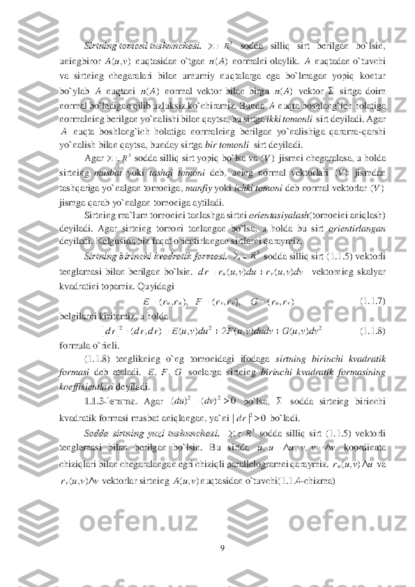 9 	
 
  	Sirtning tomoni tushunchasi	.  	 	sodda  silliq  sirt  berilgan  bo`lsin, 	
uningbiror 	 nuqtasidan o`tgan 	 normalni olaylik. 	 nuqtadan o`tuvchi 	
va  sirtning  chegaralari  bilan  umumiy  nuqtalarga  ega  bo`lmagan  yopiq  kontur 
bo`ylab 	 nuqtani 	 normal  vektor  bilan  birga 	 vektor 	 sirtga  doim 	
normal bo`ladigan qilib uzluksiz ko`chiramiz. Bunda 	 nuqta boshlang`ich holatiga 	
normalning berilgan yo`n	alishi bilan qaytsa, bu sirtga 	ikki tomonli  	sirt deyiladi. Agar 	
 nuqta  boshlang`ich  holatiga  normalning  berilgan  yo`nalishiga  qarama	-qarshi 	
yo`nalish bilan qaytsa, bunday sirtga 	bir tomonli  	sirt deyiladi.  	 	
 	Agar 	 sodda silliq sirt yopiq bo`lsa va 	 jismni chegaralasa, u holda 	
sirtning 	musbat	 yoki 	tashqi  tomoni	 deb,  uning  normal  vektorlari 	 jismdan 	
tashqariga yo`nalgan tomoniga, 	manfiy	 yoki	 ichki tomoni	 deb normal vektorlar 	 	
jismga qarab yo`nalgan tomoniga aytiladi.	 	
 	Sirtning ma`lum tomonini tanlashga sirtni 	orientasiyalash	(tomonini aniqlash) 	
deyiladi.  Agar  sirtning  tomoni  tanlangan  bo`lsa,  u  holda  bu  sirt 	orientirlangan 	
deyiladi. Kelgusida biz faqat orientirlangan sirtlarni qaraymiz.	 	
Sirtning birinchi kvadratik formasi.	  	 sodda silliq sirt (	1.	1.	5) vektorli 	
tenglamasi  bilan  berilgan  bo`lsin. 	  	vektorning  skalyar 	
kvadratini topamiz. Quyidagi	 	
        	          	      	          	(1.	1.	7)	 	
belgilarni kiritamiz, u holda 	 	
             	  (1.	1.	8)	 	
formula o`rinli.	 	
 	(1.1	.8)  tenglikning  o`ng  tomonidagi  ifodaga 	sirtning  birinchi  kvadratik 	
formasi 	deb  ataladi. 	 sonlarga  sirtning 	birinchi  kvadratik  formasining 	
koeffisientlari	 deyiladi.	 	
1.	1.	3-lemma. 	Agar 	 bo`lsa,	 	 sodda  sirtning 	birinchi 	
kvadratik formasi musbat aniqlangan, ya`ni 	 bo`ladi.	 	
Sodda  sirtning  yuzi  tushunchasi	.   	 sodda  silliq  sirt  (	1.	1.	5)  vektorli 	
tenglamasi  bilan  berilgan  bo`lsin.  Bu  sirtda 	 koordinata 	
chiziqlari bilan chegaralangan egri chiziqli parallelogramni qaraymiz. 	 va 	
vektorlar sirtning 	nuqtasidan o`tuvchi(	1.1.	4-chizma) 	 3R		 ( , )A u v ()nA A A ()nA ()nA  A A 3R		 ()V ()V ()V 3R		 ( , ) ( , )uv	d r r u v du r u v dv	 ( , ), ( , ), ( , )	u u v v u v	E r r F r r G r r	   2 2 2	| | ( , ) ( , ) 2 ( , ) ( , )d r d r d r E u v du F u v dudv G u v dv	    ,,E F G 22	( ) ( ) 0du dv	  2	| | 0dr	 3R		 , , ,u u u v v v	    ( , )ur u v u	 ( , )vr u v v	 ( , )A u v  