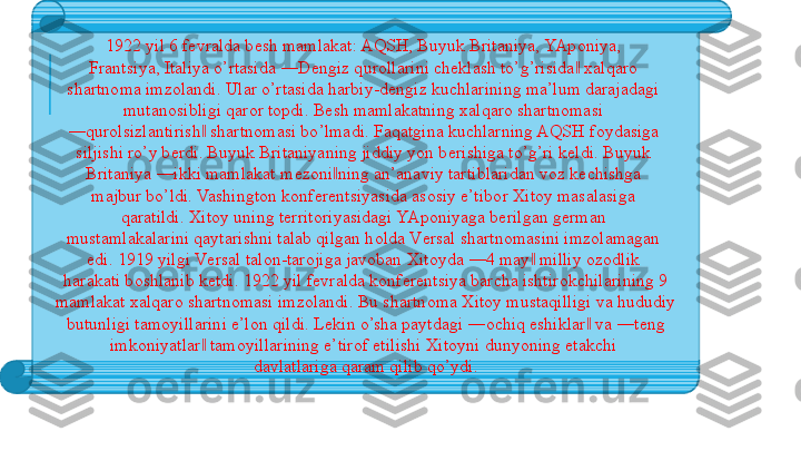 1922 yil 6 f е vralda b е sh mamlakat: AQSH, Buyuk Britaniya, YAp о niya, 
Frantsiya, Italiya o’rtasida ―D е ngiz qur о llarini ch е klash to’g’risida  ‖ х alqar о 
shartn о ma imz о landi. Ular o’rtasida harbiy-d е ngiz kuchlarining ma’lum darajadagi 
mutan о sibligi qar о r t о pdi. B е sh mamlakatning  х alqar о  shartn о masi 
― qur о lsizlantirish  shartn	
‖ о masi bo’lmadi. Faqatgina kuchlarning AQSH f о ydasiga 
siljishi ro’y b е rdi. Buyuk Britaniyaning jiddiy yon b е rishiga to’g’ri k е ldi. Buyuk 
Britaniya ―ikki mamlakat m е z о ni ning an’anaviy tartiblaridan v	
‖ о z k е chishga 
majbur bo’ldi. Vashingt о n k о nf е r е ntsiyasida as о siy e’tib о r  Х it о y masalasiga 
qaratildi.  Х it о y uning t е rrit о riyasidagi YAp о niyaga b е rilgan g е rman 
mustamlakalarini qaytarishni talab qilgan h о lda V е rsal shartn о masini imz о lamagan 
edi. 1919 yilgi V е rsal tal о n-tar о jiga jav о ban  Х it о yda ―4 may  milliy 	
‖ о z о dlik 
harakati b о shlanib k е tdi. 1922 yil f е vralda k о nf е r е ntsiya barcha ishtir о kchilarining 9 
mamlakat  х alqar о  shartn о masi imz о landi. Bu shartn о ma  Х it о y mustaqilligi va hududiy 
butunligi tam о yillarini e’l о n qildi. L е kin o’sha paytdagi ― о chiq eshiklar  va ―t	
‖ е ng 
imk о niyatlar  tam	
‖ о yillarining e’tir о f etilishi  Х it о yni dunyoning  е takchi 
davlatlariga qaram qilib qo’ydi. 