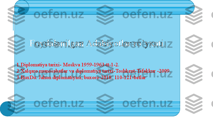   Foydalanilgan Adabiyotlar ro’yxati.
1.Diplomatiya tarixi- Moskva 1959-1963-tt-1-2.       
2.Xalqaro munosabatlar va diplomatiya tarixi-Toshkent-Tafakkur -2009.
3.BuxDu. Jahon diplomatiyasi, buxoro-2018. 110-121-betlar
  