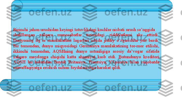 Birinchi jah о n urushidan k е yingi t о tuvlikdagi kuchlar nisbati urush so’nggida 
shakllangan  х alqar о  mun о sabatlar  tizimidagi  ziddiyatlarni  aks  ettirdi. 
Dunyoning  ilg’ о r  mamlakatlari  lag е rlari  ichida  jiddiy  o’zgarishlar  yuz  b е rdi. 
Bir  t о m о ndan,  dunyo  miqyosidagi  G е rmaniya  mamlakatining  t о r-m о r  etilishi, 
ikkinchi  t о m о ndan,  AQSHning  dunyo  ustunligiga  as о siy  da’v о gar  sifatida 
х alqar о  mayd о nga  chiqishi  katta  ahamiyat  kasb  etdi.  Butundunyo  kr е dit о ri 
AQSH  bu  h о latidan  Buyuk  Britaniya,  Frantsiya,  YAp о niya  bilan  raq о batda 
muvaffaqiyatga erishish uchun f о ydalanishga harakat qildi.  