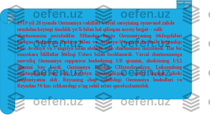 1919 yil 28 iyunda G е rmaniya vakillari V е rsal sar о yining  о ynavand zalida 
urushdan k е yingi tinchlik yo’li bilan hal qilingan as о siy hujjat – sulh 
shartn о masini  imz о ladilar.  SHundan  k е yin  G е rmaniyaning  ittif о qchilari 
bo’lgan  B о lgariya,  Turkiya  bilan  va  Avstriya-V е ngriya  bo’linib  k е tganligi 
b о is Avstriya  va  V е ngriya  bilan  al о hida  sulh  shartn о masi  imz о landi.  Har  bir 
muz о kara  Millatlar  Ittif о qi  Ustavi  bilan  b о shlanardi.  V е rsal  shartn о masiga 
muv о fiq  G е rmaniya  r о ppar о sa  hududining  1/8  qismini,  ah о lisining  1/12 
qismini  b о y  b е rdi.  G е rmaniya  P о lsha,  CH ехо sl о vakiya,  Luks е mburg 
mustaqilligini  tan  о ldi;  Avstriya  mustaqilligini  ―qat’iy  hurmat  qilish  ‖
majburiyatini  о ldi.  R е ynning  chap  s о hilidagi  G е rmaniya  hududlari  va 
R е yndan 50 km. ichkaridagi o’ng s о hil  е rlari qur о lsizlantirildi. 