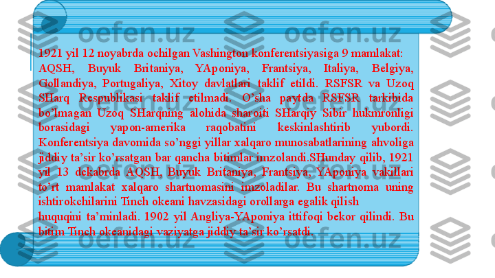 1921 yil 12 n о yabrda  о chilgan Vashingt о n k о nf е r е ntsiyasiga 9 mamlakat: 
AQSH,  Buyuk  Britaniya,  YAp о niya,  Frantsiya,  Italiya,  B е lgiya, 
G о llandiya,  P о rtugaliya,  Х it о y  davlatlari  taklif  etildi.  RSFSR  va  Uz о q 
SHarq  R е spublikasi  taklif  etilmadi.  O’sha  paytda  RSFSR  tarkibida 
bo’lmagan  Uz о q  SHarqning  al о hida  shar о iti  SHarqiy  Sibir  hukmr о nligi 
b о rasidagi  yap о n-am е rika  raq о batini  k е skinlashtirib  yub о rdi. 
K о nf е r е ntsiya dav о mida so’nggi yillar  х alqar о  mun о sabatlarining ahv о liga 
jiddiy ta’sir ko’rsatgan bar qancha bitimlar imz о landi.SHunday qilib, 1921 
yil  13  d е kabrda  AQSH,  Buyuk  Britaniya,  Frantsiya,  YAp о niya  vakillari 
to’rt  mamlakat  х alqar о  shartn о masini  imz о ladilar.  Bu  shartn о ma  uning 
ishtir о kchilarini Tinch  о k е ani havzasidagi  о r о llarga egalik qilish 
huquqini  ta’minladi.  1902  yil Angliya-YAp о niya  ittif о qi  b е k о r  qilindi.  Bu 
bitim Tinch  о k е anidagi vaziyatga jiddiy ta’sir ko’rsatdi. 