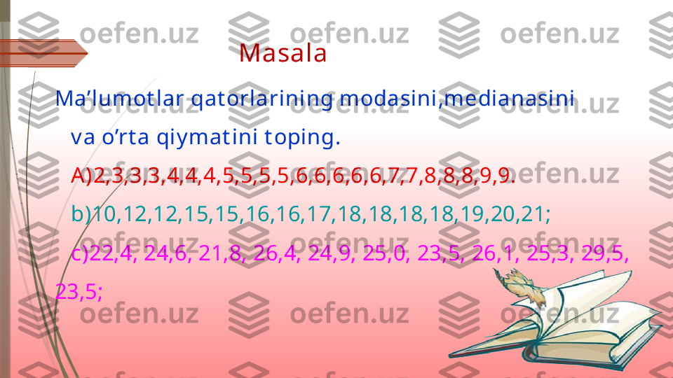   Masala 
Ma’lumot lar qat orlarining modasini,medianasini
   v a o’rt a qiy mat ini t oping.
    A)2,3,3,3,4,4,4,5,5,5,5,6,6,6,6,6,7,7,8,8,8,9,9.
    b)10,12,12,15,15,16,16,17,18,18,18,18,19,20,21;
    c)22,4, 24,6, 21,8, 26,4, 24,9, 25,0, 23,5, 26,1, 25,3, 29,5, 
23,5;               