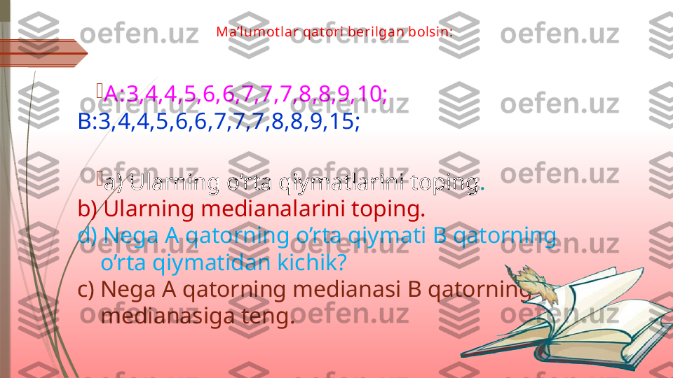 Ma’lumot lar qat ori berilgan bolsin:

A :3,4,4,5,6,6,7,7,7,8,8,9,10;  
B:3,4,4,5,6,6,7,7,7,8,8,9,15;

a) Ularning o’rta qiymatlarini toping .
b) Ularning medianalarini toping.
d) Nega A qatorning o’rta qiymati B qatorning
    o’rta qiymatidan kichik?
c) Nega A qatorning medianasi B qatorning 
    medianasiga teng.              