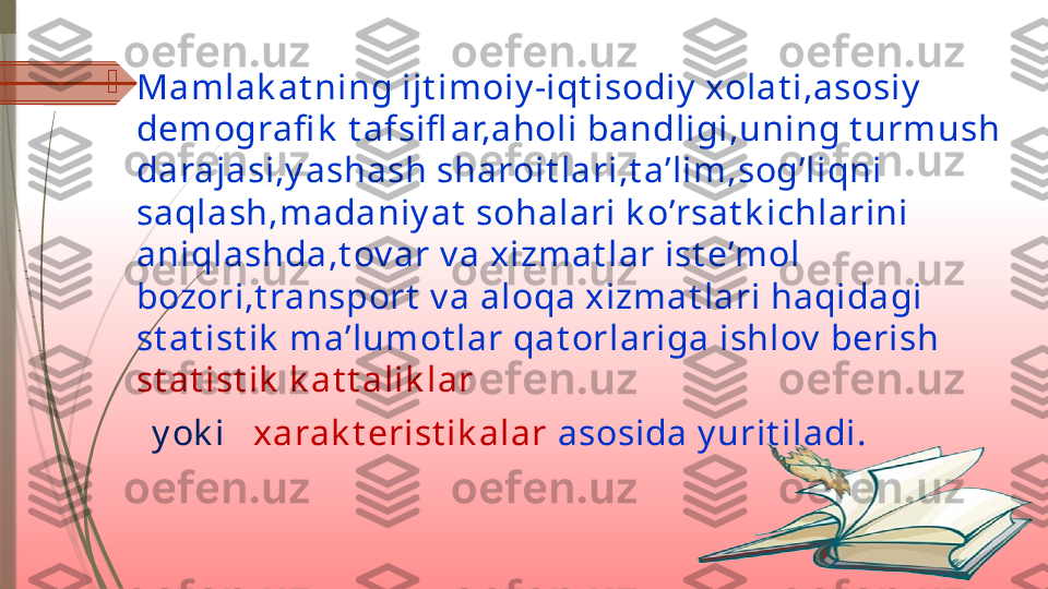 
Mamlak at ning ijt imoiy -iqt isodiy  xolat i,asosiy  
demografi k  t afsifl ar,aholi bandligi,uning t urmush 
darajasi,y ashash sharoit lari,t a’lim,sog’liqni 
saqlash,madaniy at  sohalari k o’rsat k ichlarini 
aniqlashda,t ov ar v a xizmat lar ist e’mol 
bozori,t ransport  v a aloqa xizmat lari haqidagi 
st at ist ik  ma’lumot lar qat orlariga ishlov  berish 
st at ist ik  k at t alik lar 
      y ok i     xarak t erist ik alar   asosida y urit iladi.              