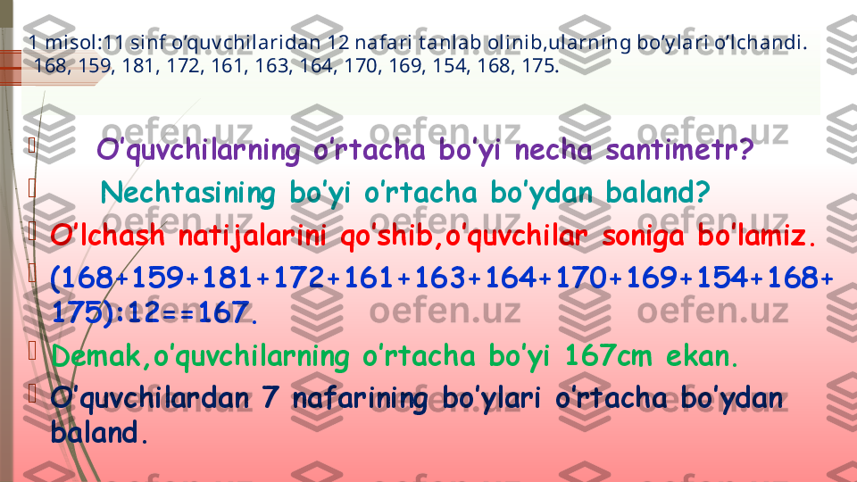 1 misol:11 sinf o’quv chilaridan 12 nafari t anlab olinib,ularning bo’y lari o’lchandi.
 168, 159, 181, 172, 161, 163, 164, 170, 169, 154, 168, 175.

        O’quvchilarning o’rtacha bo’yi necha santimetr?

     Nechtasining bo’yi o’rtacha bo’ydan baland?

O’lchash natijalarini qo’shib,o’quvchilar soniga bo’lamiz.

(168+159+181+172+161+163+164+170+169+154+168+
175):12==167.

Demak,o’quvchilarning o’rtacha bo’yi 167cm ekan.

O’quvchilardan 7 nafarining bo’ylari o’rtacha bo’ydan 
baland.              