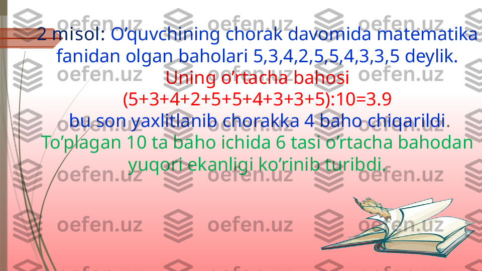 2 misol:  O’quvchining chorak davomida matematika 
fanidan olgan baholari 5,3,4,2,5,5,4,3,3,5 deylik.
Uning o’rtacha bahosi 
(5+3+4+2+5+5+4+3+3+5):10=3.9
 bu son yaxlitlanib chorakka 4 baho chiqarildi .
To’plagan 10 ta baho ichida 6 tasi o’rtacha bahodan 
yuqori ekanligi ko’rinib turibdi.              