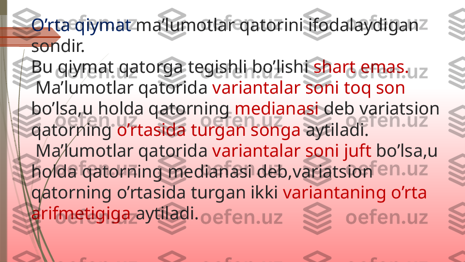 O’rta qiymat  ma’lumotlar qatorini ifodalaydigan 
sondir.
Bu qiymat qatorga tegishli bo’lishi  shart emas.
 Ma’lumotlar qatorida  variantalar soni toq son 
bo’lsa,u holda qatorning  medianasi  deb variatsion 
qatorning  o’rtasida turgan songa  aytiladi.
 Ma’lumotlar qatorida  variantalar soni juft  bo’lsa,u 
holda qatorning medianasi deb,variatsion 
qatorning o’rtasida turgan ikki  variantaning o’rta 
arifmetigiga  aytiladi.              