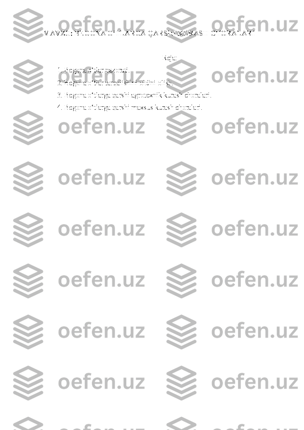 MAVZU:  BEGONA O‘TLARGA QARSHI  KURASH  CHORALARI
Reja:
1. Begona o‘tlar nazorati.
2 .   Begona o‘tlar tarqalishini oldini olish.
3 .   Begona o‘tlarga qarshi agrotexnik kurash choralari.
4 .   Begona o‘tlarga qarshi maxsus kurash choralari.
  