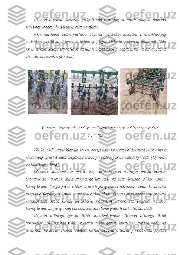 Begona   o‘tlarni   samarali   yo‘qotishda   ularning   ko‘karib   chiqish   davrida
kulьtivatsiyadan foydalanish ahamiyatlidir.  
Ekin   ekishdan   oldin   yerlarni   begona   o‘tlardan   tozalash   o‘simliklarning
o‘sishi va yaxshi hosil byerishi uchun qo‘yilgan birinchi qadam hisoblanadi. Ekin
ekish   uchun   dalani   tayyorlash   va   ekish   3   xaftadan   4   xaftagacha   va   bir   oygacha
cho‘zilishi mumkin (8-rasm).
8-rasm. Begona o‘tlarni yo‘qotishda qator oralari ishlov byerish
qurollari
USDA-ARS izlanishlariga ko‘ra, yerga ekin ekishdan oldin yuza ishlov byeri
shva oddiy gyerbitsidlar begona o‘tlarni yo‘qotish yaxshi natija byeradi. (Djonson
va Malliniks, 1998).  
Mexanik   kulьtivatsiya   qilish.   Eng   ko‘p   begona   o‘tlarga   qarshi   kurash
choralarida   mexanik   kulьtivatsiya   qo‘llaniladi   va   ular   begona   o‘tlar   sonini
kamaytiradi.   Yerga   yuza   ishlov   byerish   jarayonlari   ekishdan   oldin   ko‘pincha
begona o‘tlarning tez unib chiqishini oldini oladi. Yerga ishlov byerishlar asosan
shudgordagi   katta   kichik   kesaklarni   yo‘qotish   jarayonida   begona   o‘tlarni
kamaytiradi, bu jarayonda boronalash, kulьtivatsiyalash olib olib boriladi.
Begona   o‘tlarga   qarshi   tishli   kul ь tivatsiyalar .   Begona   o‘tlarga   tishli
boronalar   yoki   boshqa   tishli   vositalar   bilan   qarshi   kurashish   asosan   endigina
urug‘dan   ko‘karib   chiqan   vaqtda   kichik   begona   o‘tlarni   yo‘qotishda   foydali 