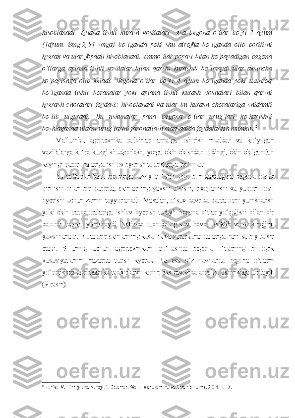 hisoblanadi.   Aylana   tishli   kurash   vositalari     esa   begona   o‘tlar   bo‘yi   2   dyum
(1dyum.   teng-2,54   smga)   bo‘lganda   yoki   shu   atrofda   bo‘lganda   olib   borilishi
kyerak va ular foydali hisoblanadi. Ammo ildizpoyasi bilan ko‘payadigan begona
o‘tlarga   aylana   tishli   vositalar   bilan   qarshi   kurashib   bo‘lmaydi   ular   aksincha
ko‘payishga   olib   keladi.   Begona   o‘tlar   bo‘yi   4   dyum   bo‘lganda   yoki   uzunroq
bo‘lganda   tishli   boranalar   yoki   aylana   tishli   kurash   vositalari   bilan   qarshi
kyerash   choralari   foydasiz   hisoblanadi   va   ular   bu   kurash   choralariga   chidamli
bo‘lib   ulguradi.   Bu   uskunalar   yana   begona   o‘tlar   urug‘lari   ko‘karishni
boshlaganda ularni urug‘larini jarohatlash maqsadida foydalanish mumkin. 6
Ma’lumki,   agrotexnika   tadbirlari   amalga   oshirish   muddati   va   ko‘yilgan
vazifalarga ko‘ra kuzgi  shudgorlash, yerga ekin ekishdan oldingi, ekin ekilgandan
keyingi qator oralariga ishlov byerish tadbirlariga bo‘linadi. 
Bu   tadbirlar   ham   bir-biriga   uzviy   qo‘shib   olib   borilgandagina   begona   o‘tlar
qirilishi   bilan   bir   qatorda,   ekinlarning   yaxshi   o‘sishi,   rivojlanishi   va   yuqori   hosil
byerishi uchun zamin tayyorlanadi. Masalan, o‘suv davrida qatqaloqni yumshatish
yoki   ekin   qator   oralariga   ishlov   byerish   tufayli   begona   o‘tlar   yo‘qolishi   bilan   bir
qatorda   tuproq   yumshaydi.   Natijada   tuproqning   suv,   havo,   issiklik   va   ozik   rejimi
yaxshilanadi. Bu tadbir ekinlarning kasallik va zararkunandalariga ham salbiy ta’sir
etadi.   SHuning   uchun   agrotexnikani   qo‘llashda   begona   o‘tlarning   biologik
xususiyatlarnni   nazarda   tutish   kyerak.   Bu   esa   o‘z   navbatida   begona   o‘tlarni
yo‘qotishda agrotexnika tadbirlarini kompleks ravishda amalga oshirishga undaydi
(9-rasm).
6
  Denise M. Finney and Nancy G. Creamer.   Weed Management on Organic Farms.  2008.  Р.  17. 