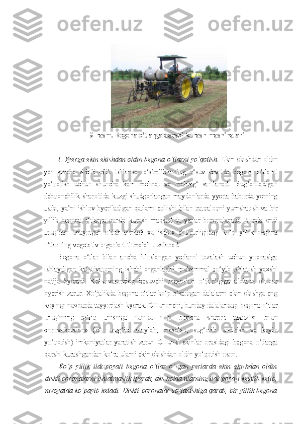 9-rasm. Begona o‘tlarga qarshi kurash   mashinalari
1.   Yyer ga ekin ekishdan oldin begona o‘tlarni yo‘qotish .   Ekin ekishdan oldin
yer   qancha   sifatli   qilib   ishlansa,   o‘simliklarning   o‘suv   davrida   begona   o‘tlarni
yo‘qotish   uchun   shuncha   kam   mehnat   va   mablag‘   sarflanadi.   Sug‘oriladigan
dehqonchilik sharoitida kuzgi shudgorlangan maydonlarda yyerta bahorda yerning
ustki, ya’ni ishlov byeriladigan qatlami etilishi bilan qatqaloqni yumshatish va bir
yillik   begona   o‘tlarga   qarshi   kurash   maqsadida   yerlar   boronalanadi.   Bunda   endi
urug‘dan   unayotgan   o‘tlar   qiriladi   va   ishlov   chuqurligidagi   ko‘p   yillik   begona
o‘tlarning vegetativ organlari tirmalab tozalanadi.
Begona   o‘tlar   bilan   ancha   ifloslangan   yerlarni   tozalash   uchun   yoppasiga
ishlaydigan   kulьtivatorning   ishchi   organlarini   mukammal   qo‘yib   ishlatish   yaxshi
natija   byeradi.   Kulьtivatorning   kesuvchi   organ-lari   o‘tkirligiga   alohida   e’tibor
byerish zarur. Xo‘jalikda begona o‘tlar ko‘p o‘sadigan dalalarni ekin ekishga eng
keyingi navbatda tayyorlash kyerak. CHunonchi, bunday dalalardagi begona o‘tlar
urug‘ining   to‘liq   unishiga   hamda   iloji   boricha   sharoit   takozosi   bilan
«provokatsion»   (o‘t   urug‘ini   ataylab,   masalan,   sug‘orib   undirish   va   keyin
yo‘qotish)   imkoniyatlar   yaratish   zarur.   CHunki   ekinlar   orasidagi   begona   o‘tlarga
qarshi kurashgandan ko‘ra ularni ekin ekishdan oldin yo‘qotish oson.
Ko‘p   yillik   ildizpoyali   begona   o‘tlar   o‘sgan   yerlarda   ekin   ekishdan   oldin
diskli boronalarni ishlatmaslik kyerak, aks holda ularning ildizpoyasi kesilib ketib,
nixoyatda ko‘payib ketadi. Diskli boronalar sozlanishiga qarab, bir yillik begona 