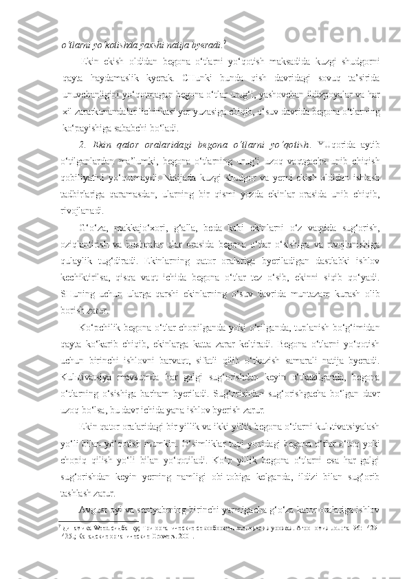 o‘tlarni yo‘kotishda yaxshi natija byeradi . 7
 
Ekin   ekish   oldidan   begona   o‘tlarni   yo‘qotish   maksadida   kuzgi   shudgorni
qayta   haydamaslik   kyerak.   CHunki   bunda   qish   davridagi   sovuq   ta’sirida
unuvchanligini yo‘qotmagan begona o‘tlar urug‘i, yashovchan ildizpoyalar va har
xil zararkunandalar lichinkasi yer yuzasiga chiqib, o‘suv davrida begona o‘tlarning
ko‘payishiga sababchi bo‘ladi.
2.   Ekin   q ator   oralaridagi   begona   o‘tlarni   yo‘qotish .   YUqorida   aytib
o‘tilganlardan   ma’lumki,   begona   o‘tlarning   urug‘i   uzoq   vaqtgacha   unib   chiqish
qobiliyatini   yo‘qotmaydi.   Natijada   kuzgi   shudgor   va   yerni   ekish   oldidan   ishlash
tadbirlariga   qaramasdan,   ularning   bir   qismi   yozda   ekinlar   orasida   unib   chiqib,
rivojlanadi.
G‘o‘za,   makkajo‘xori,   g‘alla,   beda   kabi   ekinlarni   o‘z   vaqtida   sug‘orish,
oziqlantirish   va   boshqalar   ular   orasida   begona   o‘tlar   o‘sishiga   va   rivojlanishiga
qulaylik   tug‘diradi.   Ekinlarning   qator   oralariga   byeriladigan   dastlabki   ishlov
kechiktirilsa,   qisqa   vaqt   ichida   begona   o‘tlar   tez   o‘sib,   ekinni   siqib   qo‘yadi.
SHuning   uchun   ularga   qarshi   ekinlarning   o‘suv   davrida   muntazam   kurash   olib
borish zarur.
Ko‘pchilik begona  o‘tlar  chopilganda  yoki  o‘rilganda, tuplanish  bo‘g‘imidan
qayta   ko‘karib   chiqib,   ekinlarga   katta   zarar   keltiradi.   Begona   o‘tlarni   yo‘qotish
uchun   birinchi   ishlovni   barvaqt,   sifatli   qilib   o‘tkazish   samarali   natija   byeradi.
Kulьtivatsiya   mavsumda   har   galgi   sug‘orishdan   keyin   o‘tkazilganda,   begona
o‘tlarning   o‘sishiga   barham   byeriladi.   Sug‘orishdan   sug‘orishgacha   bo‘lgan   davr
uzoq bo‘lsa, bu davr ichida yana ishlov byerish zarur.
Ekin qator oralaridagi bir yillik va ikki yillik begona o‘tlarni kulьtivatsiyalash
yo‘li   bilan yo‘qotish  mumkin.  O‘simliklar   tupi   yonidagi   begona  o‘tlar  o‘toq yoki
chopiq   qilish   yo‘li   bilan   yo‘qotiladi.   Ko‘p   yillik   begona   o‘tlarni   esa   har   galgi
sug‘orishdan   keyin   yerning   namligi   obi-tobiga   kelganda,   ildizi   bilan   sug‘orib
tashlash zarur.
Avgust oyi va sentyabrning birinchi yarmigacha g‘o‘za kator oralariga ishlov
7
  Динамика Weed сидбанку; Три органические севообороты земледелия урожая. Агрономия Journal 96: 1429-
1435.; Канадские органические Growers. 2001. 