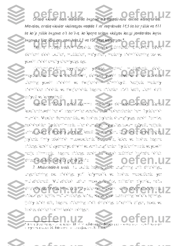 Oraliq   ekinlar   ham   dalalarda   begona   o‘t   tarqalishini   ancha   kamaytiradi.
Masalan, oraliq ekinlar ekilmagan vaqtda 1 m 2
 maydonda 14,5 ta bir yillik va 411
ta   ko‘p   yillik   begona   o‘t   bo‘lsa,   ko‘kpoya   uchun   ekilgan   kuzgi   javdardan   keyin
begona o‘tlar soni mos ravishda 1,3 va 108 taga kamaygan . 8  
Begona   o‘tlarga   qarshi   kurashda   biologik   tadbirlardan   almashlab   ekish,
ekinlarni   ekish   usullari,   muddatlari,   me’yorlari,   madaniy   o‘simliklarning   tez   va
yaxshi o‘sishi amaliy ahamiyatga ega.
Ekinlarni   sifatli   tayyorlangan   yerlarga   optimal   muddatlarda   ekish,
maydonlarda   to‘liq   ko‘chat   bo‘lishi,   ekinlarni   yaxshi   parvarish   qilish   tadbirlari
ularning   yaxshi   o‘sishini   va   rivojlanishini   ta’minlaydi.   Natijada   madaniy
o‘simliklar   o‘sishda   va   rivojlanishda   begona   o‘tlardan   o‘zib   ketib,   ularni   siqib
qo‘yadi va kamaytiradi.
Begona   o‘tlarga   qarshi   (ammo   madaniy   ekinlarga   zararsiz)   ularni
kasallantiruvchi  har xil  organizmlar  zararkunanda hasharotlardan ham foydalanish
mumkin.   Masalan   Samarqandda,   va   boshqa   joylarda   shumg‘iyaga   qarshi   fitomiza
pashshasidan foydalanilmoqda. Ular shumg‘iyaning guliga tuxum qo‘yadi, natijada
uning   urug‘i   71%   gacha   kamayib   ketadi.   Qozog‘iston,   Qirg‘izistonda   va   boshqa
joylarda   ilmiy   tekshirish   muassasalarida   chirmoviq,   kakra   va   boshqa   begona
o‘tlarga karshi alьtyernariya chivini va zamburug‘lardan foydalanilmoqda va yaxshi
natija   olinmoqda.   Begona   o‘tlarga   qarshi   bu   kurash   tadbirlari   hozircha   ishlab
chiqarishga keng joriy etilganicha yo‘q.
2   .Mulьchalash   usuli.   Bu   usulda   begona   o‘tlar   urug‘ining   unib   chiqishiga,
unganlarining   esa   o‘sishiga   yo‘l   ko‘ymaslik   va   boshqa   maqsadlarda   yer
mulьchalanadi.   Mulьchalash   uchun   maxsus   kog‘oz,   polietilen   plyonka,   neftь
chiqindisi  va boshka narsalardan foydalannsh  mumkin. Ishlab chiqarish sharoitida
o‘tkazilgan  tajriba ma’lumotlariga ko‘ra, mulьchalash  tuproqning issiklik rejimiga
ijobiy   ta’sir   etib,   begona   o‘tlarning   o‘sib   chiqishiga   to‘sqinlik   qilgan,   paxta   va
boshqa ekinlar hosilini keskin oshirgan.
8
  Бегона   ўтлар   тарқалиши   ва   зарари   Ў ЗПИТИ   ваЎзбекистон   Ўсимликларни   ҳимоя   қилиш   илмий-тадқиқот
инстути тавсиялари Ж.   Ўз бекистон  қ ишлоқ  х ўжалиги .  2013.   №3. 