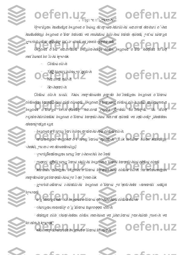 1. Begona o‘t nazorati
Byerilgan   hududga   begona   o‘tning   dizaynlashtirilishi   nazorat   dasturi   o‘sha
hududdagi   begona   o‘tlar   tabiati   va   muhitini   bilishni   talab   qiladi,   ya’ni   ularga
gyerbitsidlar qanday ta’sir etadi va javob qaytaradi.
Begona   o‘tni   nazoratini   belgilashdan   oldin   begona   o‘tlar   haqida   to‘liq
ma’lumot bo‘lishi kyerak.
- Oldini olish
- Tag tomiri bilan yo‘qotish
- Nazorat qilish
- Boshqarish
Oldini   olish   usuli.   Ekin   maydonida   paydo   bo‘ladigan   begona   o‘tlarni
oldindan tarqalishini oldi olinadi. Begona o‘tlarning oldini olish usuli qullanmasa
begona   o‘tlarga   xech-qanday   nazorat   rejasi   foydali   bo‘lmaydi.   Bu   uzoq
rejalashtiriladiki   begona   o‘tlarni   tarqalishini   nazrat   qiladi   va   iqtisodiy   jihatdan
ahamiyatga ega. 
- begona o‘t urug‘lari bilan aralashishni oldini olish.
- aralashgan   begona   o‘t   urug‘larini   ajratish   (fizik   usullar   bilan   kattaligi,
shakli, yuzasi va donadonligi)
- syertifikatlangan urug‘lar ishonchli bo‘ladi
- yuqori sifatli urug‘larni ekilishi begona o‘tlarni tarqalishini oldini oladi
- karanin   qilingan   begona   o‘tlarni   tarqalishini   oldini   olish   zararlanmagan
maydonlarga tarqalishini yo‘l qo‘ymaslik.
- gyerbitsidlarni   ishlatilishi   begona   o‘tlarni   yo‘qotishda   samarali   natija
byeradi.
- o‘g‘itlarga har-xil begona o‘tlarni qo‘shilishini oldini olish 
- chirigan maxalliy o‘g‘itlarni tuproqqa solish 
- dalaga   olib   chiqishdan   oldin   mashina   va   jihozlarni   yaxshilab   yuvish   va
tozalash kyerak 
- ekin maydonlarida begona o‘tlarni tozalash  