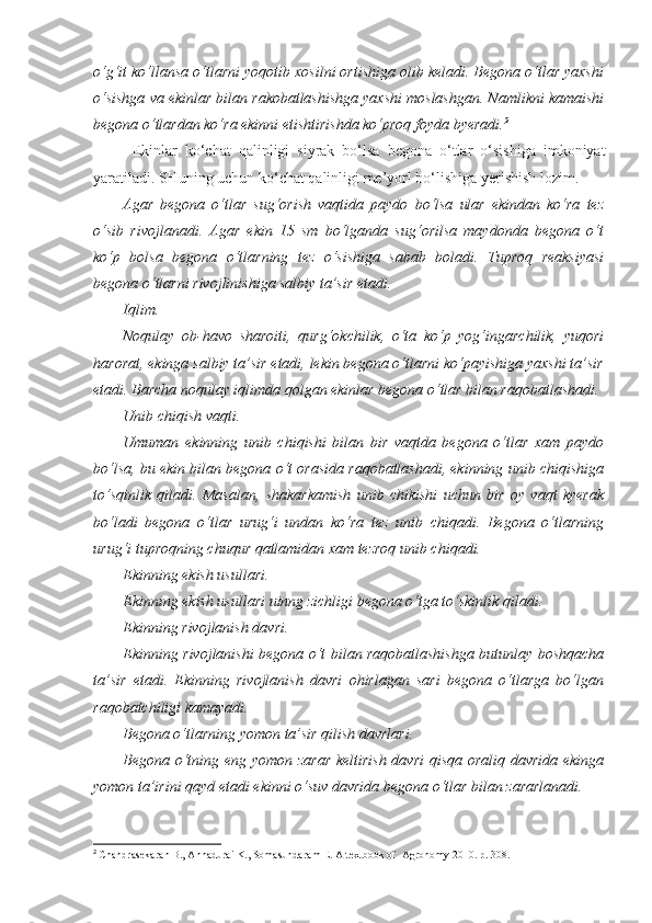 o‘g‘it ko‘llansa o‘tlarni yoqotib xosilni ortishiga olib keladi. Begona o‘tlar yaxshi
o‘sishga va ekinlar bilan rakobatlashishga yaxshi moslashgan. Namlikni kamaishi
begona o‘tlardan ko‘ra ekinni etishtirishda ko‘proq foyda byeradi. 2
Ekinlar   ko‘chat   qalinligi   siyrak   bo‘lsa   begona   o‘tlar   o‘sishiga   imkoniyat
yaratiladi. SHuning uchun ko‘chat qalinligi me’yorl bo‘lishiga yerishish lozim.
Agar   begona   o‘tlar   sug‘orish   vaqtida   paydo   bo‘lsa   ular   ekindan   ko‘ra   tez
o‘sib   rivojlanadi.   Agar   ekin   15   sm   bo‘lganda   sug‘orilsa   maydonda   begona   o‘t
ko‘p   bolsa   begona   o‘tlarning   tez   o‘sishiga   sabab   boladi.   Tuproq   reaksiyasi
begona o‘tlarni rivojlinishiga salbiy ta’sir etadi.
Iqlim.
Noqulay   ob-havo   sharoiti,   qurg‘okchilik,   o‘ta   ko‘p   yog‘ingarchilik,   yuqori
harorat, ekinga salbiy ta’sir etadi, lekin begona o‘tlarni ko‘payishiga yaxshi ta’sir
etadi. Barcha noqulay iqlimda qolgan ekinlar begona o‘tlar bilan raqobatlashadi.
Unib chiqish vaqti.
Umuman   ekinning   unib   chiqishi   bilan   bir   vaqtda   begona   o‘tlar   xam   paydo
bo‘lsa, bu ekin bilan begona o‘t orasida raqobatlashadi, ekinning unib chiqishiga
to‘sqinlik   qiladi.   Masalan,   shakarkamish   unib   chikishi   uchun   bir   oy   vaqt   kyerak
bo‘ladi   begona   o‘tlar   urug‘i   undan   ko‘ra   tez   unib   chiqadi.   Begona   o‘tlarning
urug‘i tuproqning chuqur qatlamidan xam tezroq unib chiqadi.
Ekinning ekish usullari.
Ekinning ekish usullari uinng zichligi begona o‘tga to‘skinlik qiladi.
Ekinning rivojlanish davri.
Ekinning rivojlanishi begona o‘t bilan raqobatlashishga butunlay boshqacha
ta’sir   etadi.   Ekinning   rivojlanish   davri   ohirlagan   sari   begona   o‘tlarga   bo‘lgan
raqobatchiligi kamayadi.
Begona o‘tlarning yomon ta’sir qilish davrlari.
Begona o‘tning eng yomon zarar  keltirish davri qisqa oraliq davrida ekinga
yomon ta’irini qayd etadi ekinni o‘suv davrida begona o‘tlar bilan zararlanadi.
2
  Chandrasekaran B., Annadurai K., Somasundaram E.  A textbook of  Agronomy 2010. р. 308. 