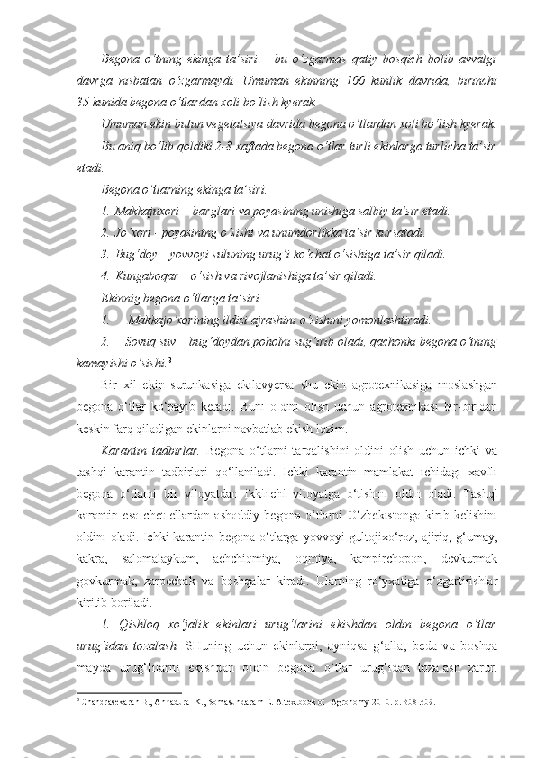 Begona   o‘tning   ekinga   ta’siri   –   bu   o‘zgarmas   qatiy   bosqich   bolib   avvalgi
davrga   nisbatan   o‘zgarmaydi.   Umuman   ekinning   100   kunlik   davrida,   birinchi
35 kunida begona o‘tlardan xoli bo‘lish kyerak.
Umuman ekin butun vegetatsiya davrida begona o‘tlardan xoli bo‘lish kyerak.
Bu aniq bo‘lib qoldiki 2-8 xaftada begona o‘tlar turli ekinlarga turlicha ta’sir
etadi.
Begona o‘tlarning ekinga ta’siri.
1. Makkajuxori -  barglari va poyasining unishiga salbiy ta’sir etadi.
2. Jo‘xori - poyasining o‘sishi va unumdorlikka ta’sir kursatadi.
3. Bug‘doy – yovvoyi suluning urug‘i ko‘chat o‘sishiga ta’sir qiladi.
4. Kungaboqar – o‘sish va rivojlanishiga ta’sir qiladi.
Ekinnig begona o‘tlarga ta’siri.
1.  Makkajo‘xorining ildizi ajrashini o‘sishini yomonlashtiradi.
2. Sovuq suv – bug‘doydan poholni sug‘irib oladi, qachonki begona o‘tning
kamayishi o‘sishi. 3
Bir   xil   ekin   surunkasiga   ekilavyersa   shu   ekin   agrotexnikasiga   moslashgan
begona   o‘tlar   ko‘payib   ketadi.   Buni   oldini   olish   uchun   agrotexnikasi   bir-biridan
keskin farq qiladigan ekinlarni navbatlab ekish lozim.
Karantin   tadbirlar.   Begona   o‘tlarni   tarqalishini   oldini   olish   uchun   ichki   va
tashqi   karantin   tadbirlari   qo‘llaniladi.   Ichki   karantin   mamlakat   ichidagi   xavfli
begona   o‘tlarni   bir   viloyatdan   ikkinchi   viloyatga   o‘tishini   oldin   oladi.   Tashqi
karantin   esa   chet   ellardan   ashaddiy   begona   o‘tlarni   O‘zbekistonga   kirib   kelishini
oldini oladi. Ichki  karantin begona o‘tlarga yovvoyi gultojixo‘roz, ajiriq, g‘umay,
kakra,   salomalaykum,   achchiqmiya,   oqmiya,   kampirchopon,   devkurmak
govkurmak,   zarpechak   va   boshqalar   kiradi.   Ularning   ro‘yxatiga   o‘zgartirishlar
kiritib boriladi.
1.   Qishloq   xo‘jalik   ekinlari   urug‘larini   ekishdan   oldin   begona   o‘tlar
urug‘idan   tozalash.   SHuning   uchun   ekinlarni,   ayniqsa   g‘alla,   beda   va   boshqa
mayda   urug‘lilarni   ekishdan   oldin   begona   o‘tlar   urug‘idan   tozalash   zarur.
3
  Chandrasekaran B., Annadurai K., Somasundaram E.  A textbook of  Agronomy 2010. р. 308-309. 