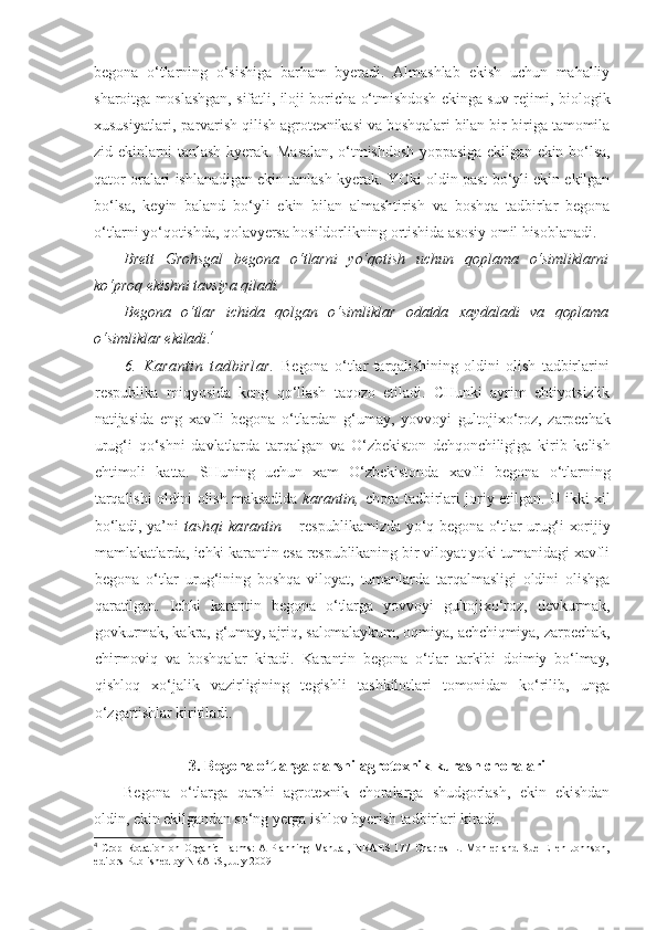 begona   o‘tlarning   o‘sishiga   barham   byeradi.   Almashlab   ekish   uchun   mahalliy
sharoitga moslashgan, sifatli, iloji boricha o‘tmishdosh ekinga suv rejimi, biologik
xususiyatlari, parvarish qilish agrotexnikasi va boshqalari bilan bir-biriga tamomila
zid ekinlarni tanlash kyerak. Masalan, o‘tmishdosh yoppasiga ekilgan ekin bo‘lsa,
qator oralari ishlanadigan ekin tanlash kyerak. YOki oldin past bo‘yli ekin ekilgan
bo‘lsa,   keyin   baland   bo‘yli   ekin   bilan   almashtirish   va   boshqa   tadbirlar   begona
o‘tlarni yo‘qotishda, qolavyersa hosildorlikning ortishida asosiy omil hisoblanadi. 
Brett   Grohsgal   begona   o‘tlarni   yo‘qotish   uchun   qoplama   o‘simliklarni
ko‘proq ekishni tavsiya qiladi. 
Begona   o‘tlar   ichida   qolgan   o‘simliklar   odatda   xaydaladi   va   qoplama
o‘simliklar ekiladi . 4
 
6.   Karantin   tadbirlar.   Begona   o‘tlar   tarqalishining   oldini   olish   tadbirlarini
respublika   miqyosida   keng   qo‘llash   taqozo   etiladi.   CHunki   ayrim   ehtiyotsizlik
natijasida   eng   xavfli   begona   o‘tlardan   g‘umay,   yovvoyi   gultojixo‘roz,   zarpechak
urug‘i   qo‘shni   davlatlarda   tarqalgan   va   O‘zbekiston   dehqonchiligiga   kirib   kelish
ehtimoli   katta.   SHuning   uchun   xam   O‘zbekistonda   xavfli   begona   o‘tlarning
tarqalishi oldini olish maksadida   karantin,   chora-tadbirlari joriy etilgan. U ikki xil
bo‘ladi, ya’ni   tashqi   ka rantin   –   respublikamizda yo‘q begona o‘tlar urug‘i xorijiy
mamlakatlarda, ichki karantin esa respublikaning bir viloyat yoki tumanidagi xavfli
begona   o‘tlar   urug‘ining   boshqa   viloyat,   tumanlarda   tarqalmasligi   oldini   olishga
qaratilgan.   Ichki   karantin   begona   o‘tlarga   yovvoyi   gultojixo‘roz,   devkurmak,
govkurmak, kakra, g‘umay, ajriq, salomalaykum, oqmiya, achchiqmiya, zarpechak,
chirmoviq   va   boshqalar   kiradi.   Karantin   begona   o‘tlar   tarkibi   doimiy   bo‘lmay,
qishloq   xo‘jalik   vazirligining   tegishli   tashkilotlari   tomonidan   ko‘rilib,   unga
o‘zgartishlar kiritiladi.
3.  Begona o‘tlarga qarshi agrotexnik kurash choralari
Begona   o‘tlarga   qarshi   agrotexnik   choralarga   shudgorlash,   ekin   ekishdan
oldin, ekin ekilgandan so‘ng yerga ishlov byerish tadbirlari kiradi.
4
  Crop  Rotation  on   Organic   Farms:   A  Planning  Manual,   NRAES   177  Charles   L.   Mohler   and   Sue   Ellen   Johnson,
editors Published by NRAES, July 2009 