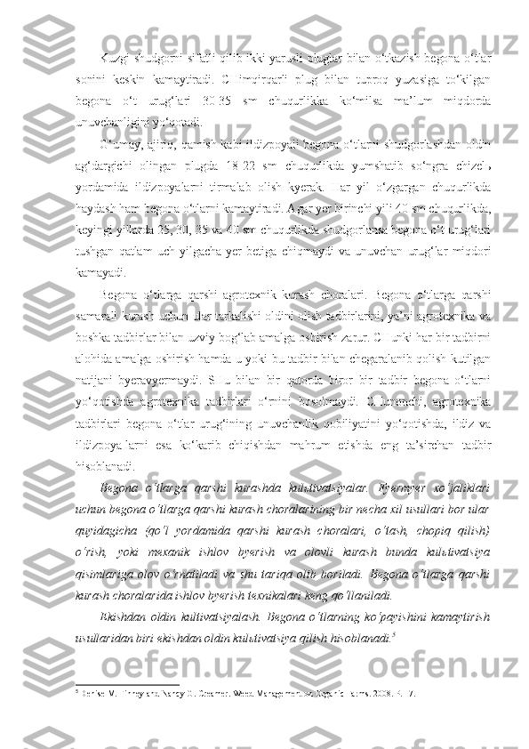 Kuzgi shudgorni sifatli qilib ikki yarusli pluglar bilan o‘tkazish begona o‘tlar
sonini   keskin   kamaytiradi.   CHimqirqarli   plug   bilan   tuproq   yuzasiga   to‘kilgan
begona   o‘t   urug‘lari   30-35   sm   chuqurlikka   ko‘milsa   ma’lum   miqdorda
unuvchanligini yo‘qotadi.
G‘umay, ajiriq, qamish kabi ildizpoyali  begona o‘tlarni shudgorlashdan  oldin
ag‘dargichi   olingan   plugda   18-22   sm   chuqurlikda   yumshatib   so‘ngra   chizelь
yordamida   ildizpoyalarni   tirmalab   olish   kyerak.   Har   yil   o‘zgargan   chuqurlikda
haydash ham begona o‘tlarni kamaytiradi. Agar yer birinchi yili 40 sm chuqurlikda,
keyingi yillarda 25, 30, 35 va 40 sm chuqurlikda shudgorlansa begona o‘t urug‘lari
tushgan   qatlam   uch   yilgacha   yer   betiga   chiqmaydi   va   unuvchan   urug‘lar   miqdori
kamayadi.
Begona   o‘tlarga   qarshi   agrotexnik   kurash   choralari.   Begona   o‘tlarga   qarshi
samarali kurash uchun ular tarkalishi oldini olish tadbirlarini, ya’ni agrotexnika va
boshka tadbirlar bilan uzviy bog‘lab amalga oshirish zarur. CHunki har bir tadbirni
alohida amalga oshirish hamda u yoki bu tadbir bilan chegaralanib qolish kutilgan
natijani   byeravyermaydi.   SHu   bilan   bir   qatorda   biror   bir   tadbir   begona   o‘tlarni
yo‘qotishda   agrotexnika   tadbirlari   o‘rnini   bosolmaydi.   CHunonchi,   agrotexnika
tadbirlari   begona   o‘tlar   urug‘ining   unuvchanlik   qobiliyatini   yo‘qotishda,   ildiz   va
ildizpoya-larni   esa   ko‘karib   chiqishdan   mahrum   etishda   eng   ta’sirchan   tadbir
hisoblanadi.
Begona   o‘tlarga   qarshi   kurashda   kulьtivatsiyalar.   Fyermyer   xo‘jaliklari
uchun begona o‘tlarga qarshi kurash choralarining bir necha xil usullari bor ular
quyidagicha   (qo‘l   yordamida   qarshi   kurash   choralari,   o‘tash,   chopiq   qilish)
o‘rish,   yoki   mexanik   ishlov   byerish   va   olovli   kurash   bunda   kulьtivatsiya
qisimlariga   olov   o‘rnatiladi   va   shu   tariqa   olib   boriladi.   Begona   o‘tlarga   qarshi
kurash choralarida ishlov byerish texnikalari keng qo‘llaniladi. 
Ekishdan   oldin   kultivatsiyalash.   Begona   o‘tlarning   ko‘payishini   kamaytirish
usullaridan biri ekishdan oldin kul ь tivatsiya qilish hisoblanadi. 5
5
  Denise M. Finney and Nancy G. Creamer.   Weed Management on Organic Farms. 2 008.  Р.  17. 