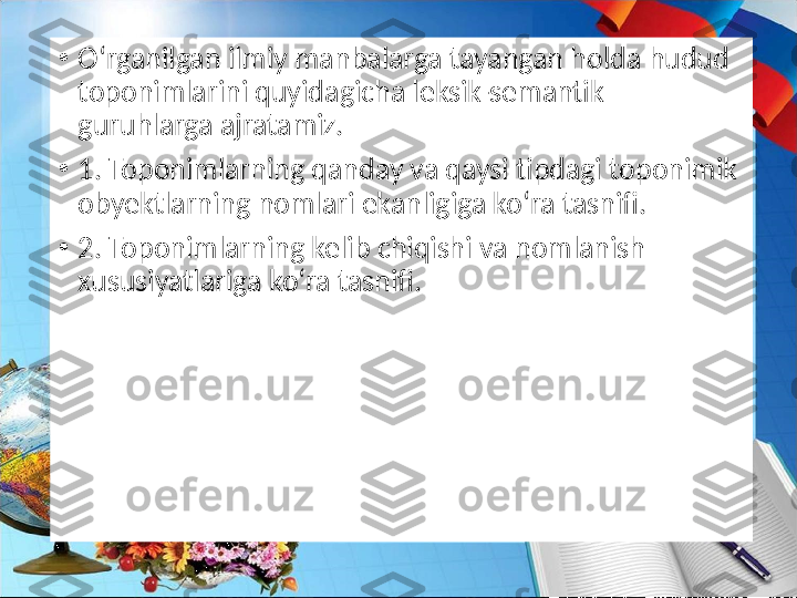 •
Oʻrganilgan ilmiy manbalarga tayangan holda hudud 
toponimlarini quyidagicha leksik-semantik 
guruhlarga ajratamiz.
•
1. Toponimlarning qanday va qaysi tipdagi toponimik 
obyektlarning nomlari ekanligiga ko‘ra tasnifi.
•
2. Toponimlarning kelib chiqishi va nomlanish 
xususiyatlariga ko‘ra tasnifi. 