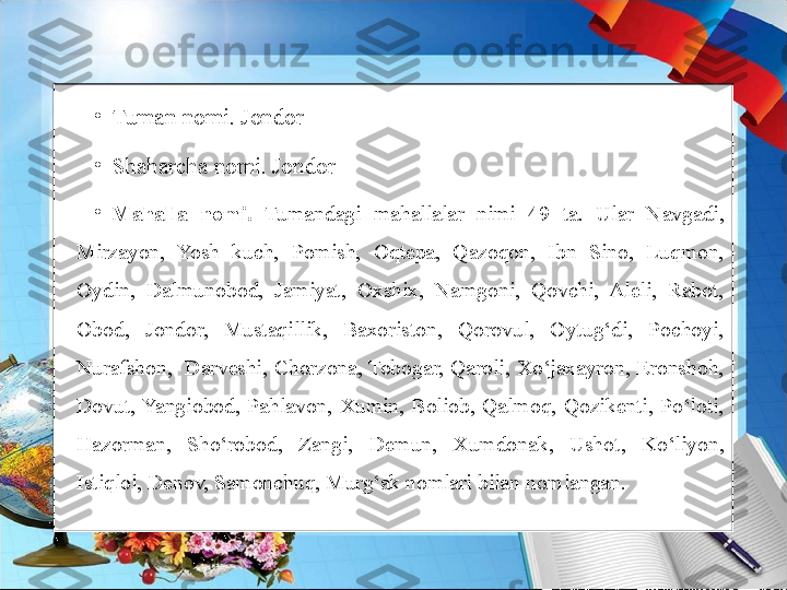 •
Tuman nomi. Jondor
•
Shaharcha nomi. Jondor
•
Mahalla  nomi.   Tumandagi  mahallalar  nimi  49  ta.  Ular  Navgadi, 
Mirzayon,  Yosh  kuch,  Pomish,  Oqtepa,  Qazoqon,  Ibn  Sino,  Luqmon, 
Oydin,  Dalmunobod,  Jamiyat,  Oxshix,  Namgoni,  Qovchi,  Aleli,  Rabot, 
Obod,  Jondor,  Mustaqillik,  Baxoriston,  Qorovul,  Oytug‘di,  Pochoyi, 
Nurafshon,    Darveshi,  Chorzona, Tobogar,  Qaroli,  Xo‘jaxayron,  Eronshoh, 
Dovut, Yangiobod,  Pahlavon,  Xumin,  Boliob,  Qalmoq,  Qozikenti,  Po‘loti, 
Hazorman,  Sho‘robod,  Zangi,  Demun,  Xumdonak,  Ushot,  Ko‘liyon, 
Istiqlol, Denov, Samonchuq, Murg‘ak nomlari bilan nomlangan. 