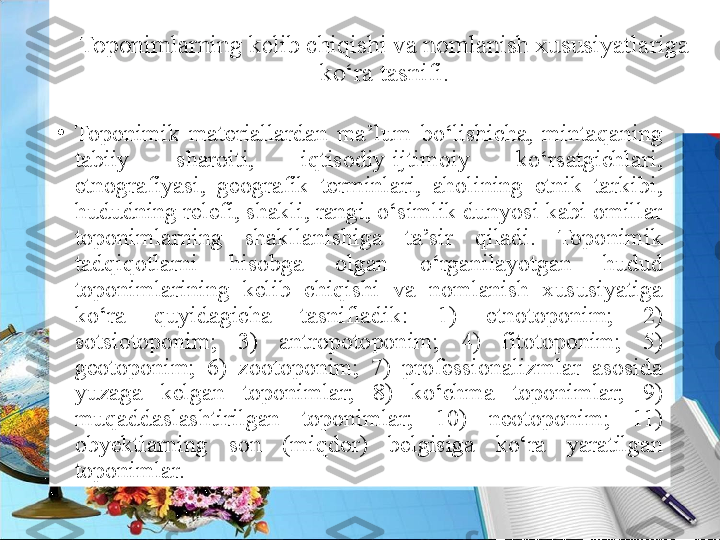 Toponimlarning kelib chiqishi va nomlanish xususiyatlariga 
ko‘ra tasnifi.
•
Toponimik  materiallardan  ma’lum  bo‘lishicha,  mintaqaning 
tabiiy  sharoiti,  iqtisodiy-ijtimoiy  ko‘rsatgichlari, 
etnografiyasi,  geografik  terminlari,  aholining  etnik  tarkibi, 
hududning relefi, shakli, rangi, o‘simlik dunyosi kabi omillar 
toponimlarning  shakllanishiga  ta’sir  qiladi.  Toponimik 
tadqiqotlarni  hisobga  olgan  o‘rganilayotgan  hudud 
toponimlarining  kelib  chiqishi  va  nomlanish  xususiyatiga 
ko‘ra  quyidagicha  tasnifladik:  1)  etnotoponim;  2) 
sotsiotoponim;  3)  antropotoponim;  4)  fitotoponim;  5) 
geotoponim;  6)  zootoponim;  7)  professionalizmlar  asosida 
yuzaga  kelgan  toponimlar;  8)  ko‘chma  toponimlar;  9) 
muqaddaslashtirilgan  toponimlar;  10)  neotoponim;  11) 
obyektlarning  son  (miqdor)  belgisiga  ko‘ra  yaratilgan 
toponimlar. 