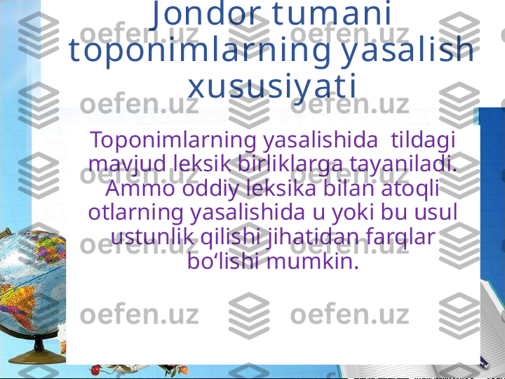 J ondor t umani 
t oponimlarning y asalish 
xususiy at i
Toponimlarning yasalishida  tildagi 
mavjud leksik birliklarga tayaniladi. 
Ammo oddiy leksika bilan atoqli 
otlarning yasalishida u yoki bu usul 
ustunlik qilishi jihatidan farqlar 
bo‘lishi mumkin. 