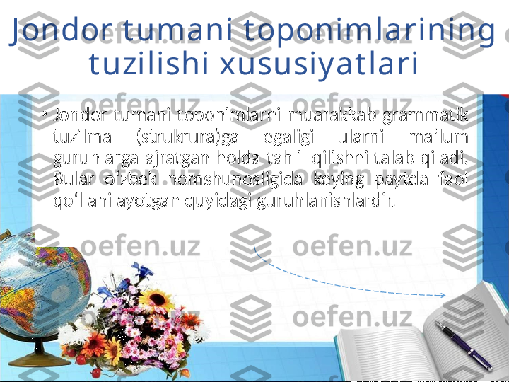 J ondor t umani t oponimlarining 
t uzilishi xususiy at lari
•
Jondor  tumani  toponimlarni  muarakkab  grammatik 
tuzilma  (strukrura)ga  egaligi  ularni  ma’lum 
guruhlarga  ajratgan  holda  tahlil  qilishni  talab  qiladi. 
Bular  oʻzbek  nomshunosligida  keying  paytda  faol 
qoʻllanilayotgan quyidagi guruhlanishlardir. 