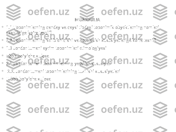 MUNDARIJA  
•
1.1 Toponimlarning qanday va qaysi tipdagi toponimik obyektlarning nomlari 
ekanligiga ko‘ra tasnifi 
•
1.2 Toponimlarning kelib chiqishi va nomlanish xususiyatlariga ko‘ra tasnifi
•
1.3  Jondor tumani ayrim toponimlari etimologiyasi
•
I bob bo‘yicha xulosa
•
2.1 Jondor tumani toponimlarning yasalish xususiyati
•
  2.2. Jondor tumani toponimlarining tuzilishi xususiyatlari 
•
II bob bo‘yicha xulosa  