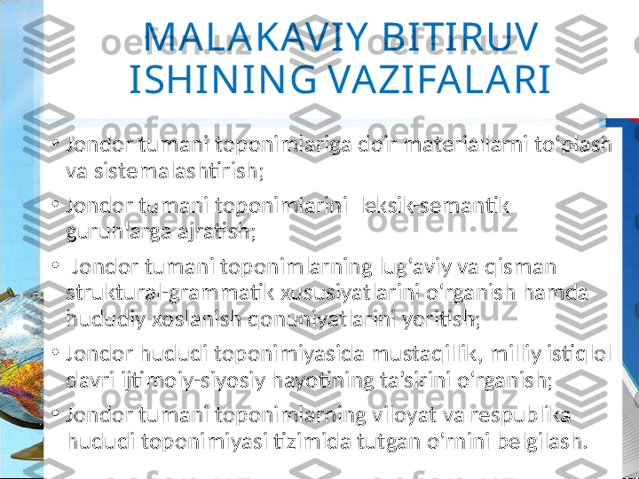 MALAKAV IY  BI TIRUV  
ISHI NI N G VA ZIFA LA RI
•
Jondor  tumani tоpоnimlariga dоir matеriallarni to‘plash 
va sistеmalashtirish;
•
Jondor  tumani tоpоnimlarini  lеksik-sеmantik 
guruhlarga ajratish;
•
  Jondor tumani tоpоnimlarning lug‘aviy va qisman 
struktural-grammatik хususiyatlarini o‘rganish hamda 
hududiy хоslanish qоnuniyatlarini yoritish;
•
Jondor hududi tоpоnimiyasida mustaqillik, milliy istiqlоl 
davri ijtimоiy-siyosiy hayotining ta’sirini o‘rganish;
•
Jondor tumani tоpоnimlarning vilоyat va rеspublika 
hududi tоpоnimiyasi tizimida tutgan o‘rnini bеlgilash. 