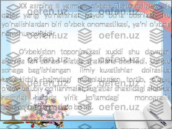 XX  asrning  II  yarmida  oʻzbek  tilshunosligida  bir 
qator  yangi  yoʻnalishlar  paydo  boʻla  boshladi.  Bu 
yoʻnalishlardan  biri  oʻzbek  onomastikasi,  ya’ni  oʻzbek 
nomshunosligidir.
O‘zbekiston  toponimikasi  xuddi  shu  davrdan 
alohida  fan  sohasi  sifatda  shakllana  boshladi.  Ushbu 
sohaga  bag‘ishlangan    ilmiy  kuzatishlar    doirasida 
katta-kichik  hajmdagi  maqolalardan  tortib,  o‘quv, 
o‘quv - uslubiy qo‘llanmalar, lug‘atlar shaklidagi alohida 
nashrlar  hamda  yirik  ko‘lamdagi    monografik 
tadqiqotlar ham paydo bo‘ldi. 