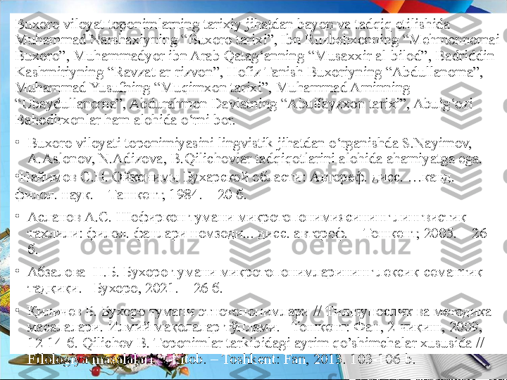 Buxoro viloyat toponimlarning tarixiy jihatdan bayon va tadqiq etilishida 
Muhammad Narshaxiyning “Buxoro tarixi”, Ibn Ruzbehxonning “Mehmonnomai 
Buxoro”, Muhammadyor ibn Arab Qatag‘anning “Musaxxir al-bilod”, Badriddin 
Kashmiriyning “Ravzat ar-rizvon”, Hofiz Tanish Buxoriyning “Abdullanoma”, 
Muhammad Yusufning “Muqimxon tarixi”, Muhammad Aminning 
“Ubaydullanoma”, Abdurahmon Davlatning “Abulfayzxon tarixi”, Abulg‘ozi 
Bahodirxonlar ham alohida o‘rni bor.
•
Buxoro viloyati toponimiyasini lingvistik jihatdan o‘rganishda S.Nayimov, 
A.Aslonov, N.Adizova, B.Qilichovlar tadqiqotlarini alohida ahamiyatga ega. 
•
Найимов С.Н. Ойконимы Бухарской области: Автореф. дисс. …канд. 
филол. наук. – Ташкент, 1984. – 20 б.
•
Асланов А.С. Шофиркон тумани микротопонимиясининг лингвистик 
тахлили :  филол. фанлари номзоди... дисс. автореф. – Тошкент, 2005. – 26 
б.
•
Абзалова  Н.Б. Бухоро тумани микротопонимларининг лексик-семантик  
тадқиқи. –Бухоро, 2021. – 26 б.
•
Қиличев Б. Бухоро тумани этнотопонимлари // Тилшунослик ва методика 
масалалари. Илмий мақолалар тўплами. –Тошкент: Фан, 2-чиқиш, 2009, 
12-14-б. Qilichev B. Toponimlar tarkibidagi ayrim qo’shimchalar xususida // 
Filologiya masalalari. 7-kitob. – Toshkent: Fan, 2013. 103-1 06-b.  