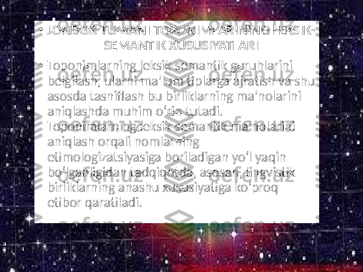 •
JONDOR TUMANI TOPONIMLARINING LEKSIK-
SEMANTIK XUSUSIYATLARI
•
Toponimlarning leksik-semantik guruhlarini 
belgilash, ularni ma’lum tiplarga ajratish va shu 
asosda tasniflash bu birliklarning ma’nolarini 
aniqlashda muhim oʻrin tutadi. 
Toponimlarning leksik-semantik ma’nolarini 
aniqlash orqali nomlarning 
etimologizatsiyasiga boriladigan yoʻl yaqin 
boʻlganligidan tadqiqotda, asosan, lingvistik 
birliklarning anashu xususiyatiga koʻproq 
etibor qaratiladi. 