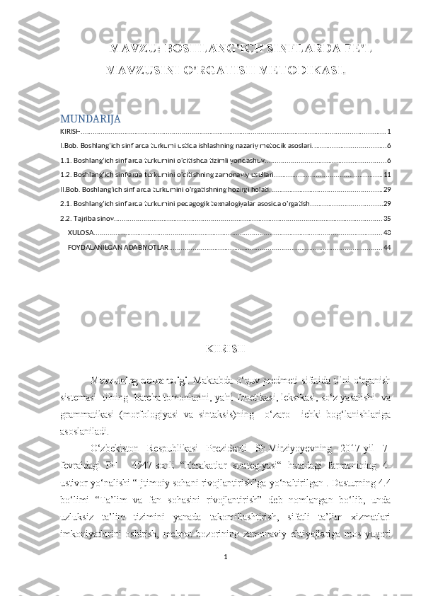 MAVZU: BOSHLANG'ICH SINFLARDA FE'L
MAVZUSINI O'RGATISH METODIKASI.
MUNDARIJA
KIRISH .......................................................................................................................................................... 1
I.Bob. Boshlang’ich sinflarda turkumi ustida ishlashning nazariy metodik asoslari. .................................... 6
1.1. Boshlang’ich sinflarda turkumini o'qitishda tizimli yondashuv. ............................................................ 6
1.2. Boshlang’ich sinflarda turkumini o'qitishning zamonaviy usullari. ...................................................... 11
II.Bob. Boshlang’ich sinflarda turkumini o'rgatishning hozirgi holati. ........................................................ 29
2.1. Boshlang’ich sinflarda turkumini pedagogik texnalogiyalar asosida o'rgatish. ................................... 29
2.2. Tajriba sinov. ....................................................................................................................................... 35
XULOSA .................................................................................................................................................. 43
FOYDALANILGAN ADABIYOTLAR ............................................................................................................ 44
 
 
 
KIRISH
Mavzuning dolzarbligi . Maktabda  o‘quv predmeti  sifatida tilni  o‘rganish
sistemasi  tilning  barcha tomonlarini, ya'ni fonetikasi, leksikasi, so‘z yasalishi  va
grammatikasi   (morfologiyasi   va   sintaksis)ning     o‘zaro     ichki   bog‘lanishlariga
asoslaniladi. 
O‘zbekiston   Respublikasi   Prezidenti   Sh.Mirziyoyevning   2017-yil   7-
fevraldagi   PF   -   4947-sonli   “Harakatlar   strategiyasi“   haqidagi   farmonining   4-
ustivor yo‘nalishi “Ijtimoiy sohani rivojlantirish”ga yo‘naltirilgan 1
. Dasturning 4.4
bo‘limi   “Ta’lim   va   fan   sohasini   rivojlantirish”   deb   nomlangan   bo‘lib,   unda
uzluksiz   ta’lim   tizimini   yanada   takomillashtirish,   sifatli   ta’lim   xizmatlari
imkoniyatlarini   oshirish,   mehnat   bozorining   zamonaviy   ehtiyojlariga   mos   yuqori
1 