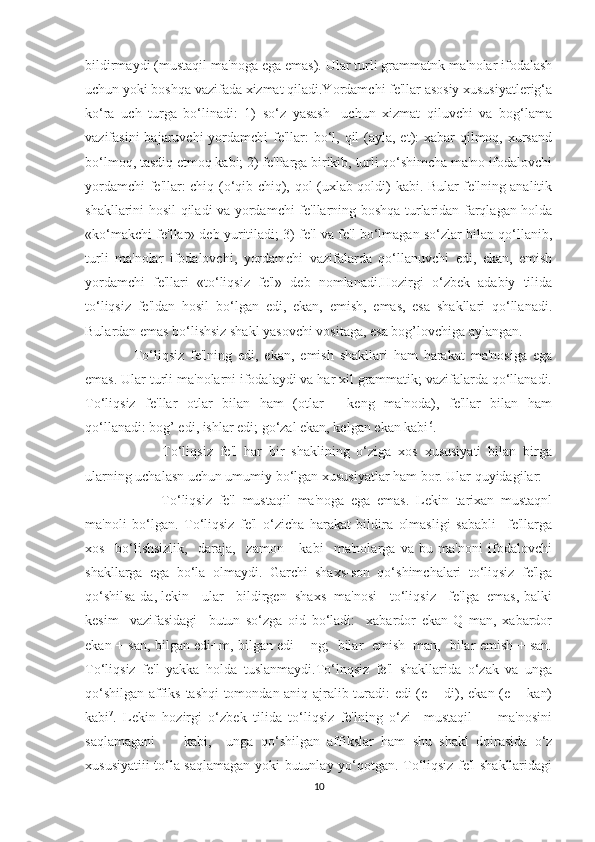 bildirmaydi (mustaqil ma'noga ega emas). Ular turli grammatnk ma'nolar ifodalash
uchun yoki boshqa vazifada xizmat qiladi.Yordamchi fe'llar asosiy xususiyatlerig‘a
ko‘ra   uch   turga   bo‘linadi:   1)   so‘z   yasash-   uchun   xizmat   qiluvchi   va   bog‘lama
vazifasini  bajaruvchi  yordamchi fe'llar: bo‘l, qil  (ayla, et): xabar qilmoq, xursand
bo‘lmoq, tasdiq etmoq kabi; 2) fe'llarga birikib, turli qo‘shimcha ma'no ifodalovchi
yordamchi fe'llar: chiq (o‘qib chiq), qol (uxlab qoldi) kabi. Bular fe'lning analitik
shakllarini hosil qiladi va yordamchi fe'llarning boshqa turlaridan farqlagan holda
«ko‘makchi fe'llar» deb yuritiladi; 3) fe'l va fe'l bo‘lmagan so‘zlar bilan qo‘llanib,
turli   ma'nolar   ifodalovchi,   yordamchi   vazifalarda   qo‘llanuvchi   edi,   ekan,   emish
yordamchi   fe'llari   «to‘liqsiz   fe'l»   deb   nomlanadi.Hozirgi   o‘zbek   adabiy   tilida
to‘liqsiz   fe'ldan   hosil   bo‘lgan   edi,   ekan,   emish,   emas,   esa   shakllari   qo‘llanadi.
Bulardan emas bo‘lishsiz shakl yasovchi vositaga, esa bog’lovchiga aylangan.
  To‘liqsiz   fe'lning   edi,   ekan,   emish   shakllari   ham   harakat   ma'nosiga   ega
emas. Ular turli ma'nolarni ifodalaydi va har xil grammatik; vazifalarda qo‘llanadi.
To‘liqsiz   fe'llar   otlar   bilan   ham   (otlar   —keng   ma'noda),   fe'llar   bilan   ham
qo‘llanadi: bog’ edi, ishlar edi; go‘zal ekan, kelgan ekan kabi 6
.
          To‘liqsiz   fe'l   har   bir   shaklining   o‘ziga   xos   xususiyati   bilan   birga
ularning uchalasn uchun umumiy bo‘lgan xususiyatlar ham bor. Ular quyidagilar:
          To‘liqsiz   fe'l   mustaqil   ma'noga   ega   emas.   Lekin   tarixan   mustaqnl
ma'noli   bo‘lgan.   To‘liqsiz   fe'l   o‘zicha   harakat   bildira   olmasligi   sababli     fe'llarga
xos     bo‘lishsizlik,     daraja,     zamon       kabi     ma'nolarga   va   bu   ma'noni   ifodalovchi
shakllarga   ega   bo‘la   olmaydi.   Garchi   shaxs-son   qo‘shimchalari   to‘liqsiz   fe'lga
qo‘shilsa-da, lekin   ular   bildirgen  shaxs  ma'nosi   to‘liqsiz   fe'lga  emas, balki
kesim     vazifasidagi     butun   so‘zga   oid   bo‘ladi:     xabardor   ekan   Q   man,   xabardor
ekan + san, bilgan edi+m, bilgan edi + ng;   bilar   emish+man,   bilar emish + san.
To‘liqsiz   fe'l   yakka   holda   tuslanmaydi.To‘lnqsiz   fe'l   shakllarida   o‘zak   va   unga
qo‘shilgan affiks tashqi tomondan aniq ajralib turadi: edi (e + di), ekan (e + kan)
kabi 7
.   Lekin   hozirgi   o‘zbek   tilida   to‘liqsiz   fe'lning   o‘zi     mustaqil         ma'nosini
saqlamagani         kabi,     unga   qo‘shilgan   affikslar   ham   shu   shakl   doirasida   o‘z
xususiyatiii to‘la saqlamagan yoki butunlay yo‘qotgan. To‘liqsiz fe'l shakllaridagi
10 