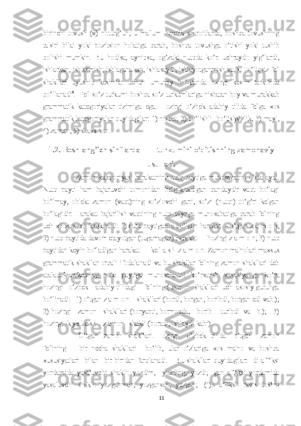 birinchi   tovush   (v)   noturg‘un,   u   ma'lum   fonetik   sharoitlarda,   boshqa   tovushning
ta'siri   bilai   yoki   pozitsion   holatiga   qarab,   boshqa   tovushga   o‘tishi   yoki   tushib
qolishi   mumkin.   Bu   hodisa,   ayniqsa,   og’zaki   nutqda   ko‘p   uchraydi:   yig‘lardi,
ishlarkan, ishlarmish; ishlaganakan, ishlasaydi, ishlayotganmish va h. To‘liqsiz fe'l
shakllari   uyushiq   kesimlar   uchun   umumiy   bo‘lganda   oxirgi   kesim   tarkibida
qo‘llanadi 8
.  Fe'l so‘z turkumi boshqa so‘z turkumlariga nisbatan boy va murakkab
grammatik   kategoriyalar   tizimiga   ega.   Hozirgi   o‘zbek   adabiy   tilida   fe'lga   xos
grammatik kategoriyalar quyidagilar: 1) nisbat, 2) bo‘lishli- bo‘lishsizlik, 3) mayl,
4) zamon, 5) shaxs-son. 
1.2. Boshlang’ich sinflarda        turkumini o'qitishning zamonaviy
usullari.
         Zamon kategoriyasi harakatning nutq paytiga munosabatini ifodalaydi.
Nutq   payti   ham   bajaruvchi   tomonidan   belgilanadigan   qandaydir   vaqt   bo‘lagi
bo‘lmay,   ob'ekt   zamon   (vaqt)ning   so‘zlovchi   gapi,   so‘zi   (nutqi)   to‘g‘ri   kelgan
bo‘lagidir.   Harakat   bajarilish   vaqtining   nutq   paytiga   munosabatiga   qarab   fe'lning
uch xil zamoni farqlanadi: 1) nutq paytigacha bo‘lgan harakat— o‘tgan z a m o n;
2) nutq paytida davom etayotgan (tugamagan) harakat — hozirgi z a m o n; 3) nutq
paytidan keyin bo‘ladigan harakat — ke l a s i  z a m o n. Zamon ma'nolari maxsus
grammatik shakllar orqali ifodalanadi  va bu shakllar fe'lning zamon shakllari deb
ataladi.Harakatning   nutq   paytiga   munosabatini   ko‘rsatish   xususiyatiga   ko‘ra
hozirgi   o‘zbek    adabiy tilidagi    fe'lning ( zamon  shakllari  uch  asosiy guruhga
bo‘linadi:   1) o‘tgan z a m o n    shakllari (bordi, borgan, boribdi, borgan edi vab.);
2) hozirgi     zamon     shakllari (boryapti, bormoqda,     borib       turibdi   va     b.);     3)
hozirgi -k ye l a s i    z amon   shakli (boradi, ishlaydi kabi).
          O‘tgan     zamon     shakllari.   Hozirgi       o‘zbek     tilida       o‘tgan       zamon
fe'lining       bir   necha   shakllari     bo‘lib,   ular   o‘zlariga   xos   ma'no   va   boshqa
xususiyatlari     bilan     bir-biridan   farqlanadi.       Bu   shakllari   quyidagilar:   -di   affiksi
yordamida   yasaluvchi   shakli:   yozdim,     yozding,   yozdi;   -gan   affiksi   yordamida
yasaluvchi   shakli:   yozganman,   yozgansan,   yozgan;   -(i)b   affiksli   ravishdoshni
11 