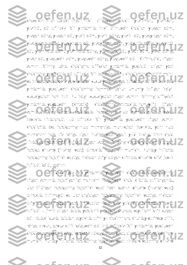 shaxs-son   bilan   tuslash   orqali   hosil     qilinuvchi     shakli:     yozibman,     yozibsan,
yozibdi;   edi   to‘liqsiz   fe'li   yordamida   hosil   qilinuvchi   shakllar:   yozgan   edim,
yozgan eding, yozgan edi; yozib edim, yozib eding, yozib   edi; yozayotgan edim,
yozayotgan   eding,   yozayotgan   edi;   yozayotgan   edim,   yoziyotib   eding,   yozayotib
edi;   yozmoqda   edim,   yozmoqda   eding,   yozmoqda   edi;   yozar   edim,   yozar   eding,
yozar  edi;  yozguvchi  zdim, yozguvchi  eding, yozguvchi  edi.   Ko‘rinadiki, o‘tgan
zamon   fe'lning   uchta   shakligina   affikslar   yordamida   yasaladi.   qolgan   yetti
shaklining yasalishida edi to‘liqsiz fe'li qatnashadi. Bu shakllarning har biri ma'no
va boshqa jihatdan o‘ziga xos farqli xususiyatlariga ega bo‘lsada,  edi to‘liqsiz fe'li
yordamida   yasaluvchi   shakllarning   hammasi   uchun   umumiy   bo‘lgan   belgi-
xususiyatlari   ham   bor.   Bu   belgi   xususiyatlar   o‘tgan   zamon   fe'lining   affikslari
yordamida   yasaluvchi       (sintetik)       shakllarning   birortasida   ham   yo‘q.     O‘tgan
zamon   fe'lining   sintetik   shakllarida   harakatning   nutq   momentiga   munosabati
bevosita   ifodalanadi.   Edi   to‘liqsiz   fe'li   yordamida   yasaluvchi   o‘tgan   zamon
shakllarida   esa   harakatning   nutq   momentiga   munosabati   bavosita,   ya'ni   nutq
momentini   ham   o‘z   ichiga   olgan   hozirgi   vaqt   orqali   yoki   boshqa   biror   shakl
ifodalagan   vaqt   orqali   bo‘ladi.   O‘tgan   zamon   fe'lining   sintetik   shakllar   bildirgan
harakat   «hozir»   (hozirgi   vaqt)   doirasida   bajarilishi   mumkin.   Bunday   hollarda
harakatning   bajarilish   vaqtiga   nisbatan   qo‘yiladigan   so‘roqqa   «hozir»   so‘zi   javob
bo‘ladi: keldi, qachon.
          Endi   to‘liqsiz   fe'li   yordamida   yasaluvchi   shakllar   faqat   harakatning
o‘tgan   zamonda   bajarilganligi   ma'nosini   ifodalovchi   shakl   sifatida   qo‘llanganda,
ular   bildirgan   harakatning   bajarilish   vaqti   hech   kachon   «hozir»   (hozirgi   vaqt)
doirasida   bo‘lmaydi   va   ular   anglatgan   harakatning   bajarilish   vaqtiga   nisbatan
qo‘yiladigai   so‘roqqa   ilgari,   bir   vaqtlar     kabi   so‘z   yoki   so‘z   birikmalari   javob
bo‘ladi: U jimib qolgan dalada yaralanib yotarkan, shunaqa xayollarni ko‘p surgan
edi. Dadasi kuzda daladan qaytishda to‘ni yo plashini ana shunday «to‘rva» qilib,
ichiga qovun, tarvuz solib kelguvchi  edi.Endi  to‘liqsiz fe'li  yordamida yasaluvchi
shakllar qandaydir boshqa harakat-hodisaga munosabat, aloqadorlik ifodalashi ham
mumkin.   Bunday   hollarda   harakatning   bajarilish   vaqti   ob'ektiv   vaqtnnng   «hozir»
12 