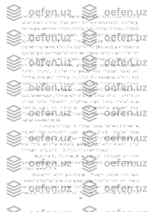 qismiga to‘g‘ri  keladi:  Siz bilan xayrlashay  deb kelgan  edim, bunaqa mojaroning
ustidan  chtsqib  qolibman. O‘tgan zamon  fe'lining sintetik  shakllari:   -di   affiksi  yo
rdamida yasaluvchishakl: o‘qidim, o‘qiding, o‘qidi; o‘qidik, o‘qidingiz, o‘qidi(lar).
Bu   shakl   odatda   so‘zlovchi   ko‘rgan,   bilgan   harakatning   nutq   momentigacha
bajarilganini   aniq,   qat'iy   tarzda   ifodalaydi.   Bunday   harakat   so‘zlovchi   va
tinglovchinipg bevosita ko‘z oldida bajarilishi  ham  (Ana keldi). yoki  harakatning
bajarilgan yoki bajarilmaganligini so‘zlovchi o‘zgadan eshitib bilgan bo‘lishi ham
mumkin. Masalan,  tinglovchining kecha uyidan chiqmagailigini o‘zgadan eshitib,
aniq   bilib   olgan   so‘zlovchi   Kecha   uyingdan   hech   qaerga   chiqmading   deyishi
mumkin.   Umuman,   -di   affiksi   bilan   yasalgan   shakl   ifodalagan   harakat   uzoq
o‘tmishga   emas,   yaqii   o‘tmishga   oid   bo‘ladi.   Shu   xususiyatiga   ko‘ra   bu   shakl
harakatni so‘zlovchining o‘zi kuzatgan harakat sifatida ifolalashda keng qo‘llanadi:
Gulsum opa Barnoni bir ko‘ray deb buxgalteriyaga kirdi. Barno yo‘q ekan, bir oz
kutdi,   kelavermagach,   o‘tirishga   sabri   chidamay,   idoradan   chiqdi.     Hamshira   qiz
qo‘lidagi   harorat   o‘lchagichini   qo‘ltig‘imga   qo‘ydi.   Boshqa   to‘larog‘i   stulga
o‘tardi-da,   so‘roq   qila   boshladi.-gan   affiksi   yordamida   yasaluvchi   shakl:
o‘qiganman,   o‘qigansan,   o‘qigan;   o‘qiganmiz,   o‘qigansiz,   o‘qigan(lar).   Bu   shakl
quyidagi xususiyatlarga ega:
          Bu   shaklda   qo‘llangan   fe'l   bildirgan   harakat   hech   vaqt   so‘zlovchi   va
tinglovchi   o‘zaro   suhbatlashib     turgan     vaqtda       (hozir)       bajarilgan   harakat
bo‘lmaydi.      Shuning  uchun    quyidagi  misollarda  –di  affiksi   yordamida   yasalgan
shakl o‘rnida –gap affiksi  vositasida   yasalgan  o‘tgan  zamon  shaklsini   qo‘llab
bo‘lmaydi: Tanidi, tanidi!— Cho‘lbobo bir qop semirib ketdi 10
. 
  Matchonov   S.,   O‘ulomova   X.   va   boshqalar.   Boshlang‘ch   sinf   o‘qish
darslarini   pedagogik   texhologiyalar   asosida   tashkil   etish.-   Toshkent:   ,   “Yangiyul
Poligraph servise”, 2008.
Kapalagimni   uchirib   yubording-ey!     Yuragim   orqamga   tortib   ketdi.
Harakatning bajarilganligi va undan yuzaga kelgan holatning  hozir  ham   mavjud
ekanini   bildiradi.   Bunda harakat-holatning bajarilgani  ma'nosidan  uning  hozir
mavjudligi   ma'nosi   ustunroq   bo‘ladi:   Yo‘lning   ikki   tomoniga   cho‘zilgan   qir
13 