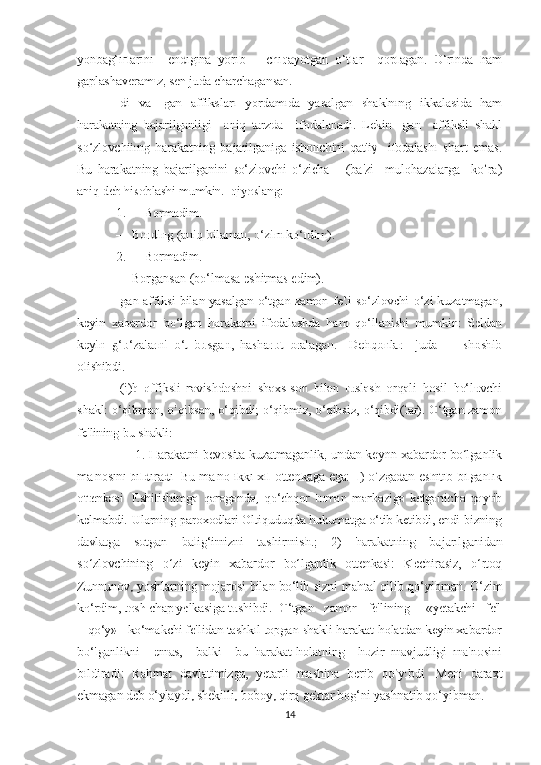 yonbag‘irlarini     endigina   yorib       chiqayotgan   o‘tlar     qoplagan.   O‘rinda   ham
gaplashaveramiz, sen juda charchagansan. 
-di   va   -gan   affikslari   yordamida   yasalgan   shaklning   ikkalasida   ham
harakatning   bajarilganligi     aniq   tarzda     ifodalanadi.   Lekin   -gan     affiksli   shakl
so‘zlovchiiing   harakatning   bajarilganiga   ishonchini   qat'iy     ifodalashi   shart   emas.
Bu   harakatning   bajarilganini   so‘zlovchi   o‘zicha       (ba'zi     mulohazalarga     ko‘ra)
aniq deb hisoblashi mumkin.  qiyoslang:
1. — Bormadim.
— Bording (aniq bilaman, o‘zim ko‘rdim).
2. — Bormadim.
— Borgansan (bo‘lmasa eshitmas edim).
-gan affiksi bilan yasalgan o‘tgan zamon fe'li so‘zlovchi o‘zi kuzatmagan,
keyin   xabardor   bo‘lgan   harakatni   ifodalashda   ham   qo‘llanishi   mumkin:   Seldan
keyin   g‘o‘zalarni   o‘t   bosgan,   hasharot   oralagan.     Dehqonlar     juda         shoshib
olishibdi.
-(i)b   affiksli   ravishdoshni   shaxs-son   bilan   tuslash   orqali   hosil   bo‘luvchi
shakl: o‘qibman, o‘qibsan, o‘qibdi; o‘qibmiz, o‘qibsiz, o‘qibdi(lar). O‘tgan zamon
fe'lining bu shakli:
       1. Harakatni bevosita kuzatmaganlik, undan keynn xabardor bo‘lganlik
ma'nosini bildiradi. Bu ma'no ikki xil ottenkaga ega: 1) o‘zgadan eshitib bilganlik
ottenkasi:   Eshitishimga   qaraganda,   qo‘chqor   tuman   markaziga   ketganicha   qaytib
kelmabdi. Ularning paroxodlari Oltiquduqda hukumatga o‘tib ketibdi, endi bizning
davlatga   sotgan   balig‘imizni   tashirmish.;   2)   harakatning   bajarilganidan
so‘zlovchining   o‘zi   keyin   xabardor   bo‘lganlik   ottenkasi:   Kechirasiz,   o‘rtoq
Zunnunov, yoshlarning mojarosi bilan bo‘lib sizni mahtal qilib qo‘yibman. O‘zim
ko‘rdim, tosh chap yelkasiga tushibdi.  O‘tgan   zamon   fe'lining     «yetakchi   fe'l
+ qo‘y»   ko‘makchi fe'lidan tashkil topgan shakli harakat-holatdan keyin xabardor
bo‘lganlikni     emas,     balki     bu   harakat-holatning     hozir   mavjudligi   ma'nosini
bildiradi:   Rahmat   davlatimizga,   yetarli   mashina   berib   qo‘yibdi.   Meni   daraxt
ekmagan deb o‘ylaydi, shekilli, boboy, qirq gektar bog‘ni yashnatib qo‘yibman.
14 