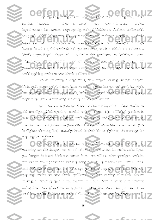          Payt ergash gapning kesimi -ki bog‘lovchisi bilan qo‘llanganda,     bosh
gapdagi     harakat,           hodisaning     ergash       gap       kesimi   bildirgan     harakat
bajarilgandan  beri davom  etayotganligi ma'nosi ifodalanadi: Aqlimni tanibmanki,
shu joyda ishlab  kelyapman. Shu uyga tushibmanki,  mehmon kutaman.  To‘siqsiz
ergash   gap   kesimi   funktsiyasida   kelib,   to‘siqsizlik   ma'nosini   ifodalaydi:   Yopiray,
bunaqa   battol   o‘g‘rini   umrimda   ko‘rgan   emasman,   ustidan   oshirib   o‘q   otibman-u
kiprik   qoqmadi-ya!—degan   edi.       Ko‘rdim   deb   gerdayma,   na   ko‘ribsan—kam.
O‘tgan  zamon  fe'lining edi   to‘liqsiz  fe'li  yordamida  yasaluvchi   shakllari:-gan+edi
yordamida   yasaluvchi   shakl:   yozgan   edim,   ishlagan   eding,   yozgan   edi   kabi.   Bu
shakl quyidagi ma'no va vazifalarda qo‘llanadi:
1.   Harakat-holatning   hozirgi   emas,   balki   o‘tgan,   avvalgi   vaqtga   oidligini
ifodalaydi: Bizning yigitni xam, katta masofani piyoda bosgani uchunmi, kun xiyla
betoqat   qilgan   edi.   Yerni   yumshatib,   bahorda   to‘qayni   buzish   maqsadida   qayta-
qayta qo‘yilgan suv endi yerga singmay, muzlab qolgan edi.
       gan + edi tipida yasalgan shakl harakatning bajarilishi o‘tgan vaqtlarga
oid   ekanligini   ifodalaganligi   sababli   uning   -di   va   -(i)b   affikslari   yordamida
yasaluvchi o‘tgan zamon shaklidan farqli xususiyatini sezish (farqlash) qiyin emag.
-gan va -gan + edi yordamida yasaluvchi shakllar o‘rtasida esa ma'lum umumiylik
borligidan ularning farqli xususiyatlarini farqlash bir oz qiyinroq. Bu xususiyatlar
quyidagilardan iborat:
     1) -gan affiksi bilan yasalgan shakl ifodalaydigap harakatning bajarilish
vaqtining uzoqlik darajasi  har xil bo‘lishi mumkin. Bundan bir necha asrlar ilgari
yuz   bergan   hodisani   ifodalash   uchun   ham   -gan   affiksi   bilan   yasalgan   shaklini
qo‘llash   mumkin   (Beshinchi   asrda   yashagan   kabi).   -yot   shaklidan   oldin   a   unlisi
orttiriladi: surishtirayotgan edi, ko‘tarayotgan edi, o‘tirayotgan edi kabi. Bu shakl
quyidagi   ma'no   va   vazifalarda   qo‘llanadi:   1.   Harakatning   o‘tmishda   davom
etayotgan,   bajarilayotgan   holda   ekanini   bildiradi:   Adir   boshida   zo‘r   otishma
bo‘layotgan   zdi.   g‘ira-shira   tong   yorishib   kelayotgan   zdi.   Ikromjon   qamishlar
orasida uzoq kezdi. Ovoz chiqarib o‘g‘lini chaqirdi: hech qanday javob bo‘lmadi.
15 
