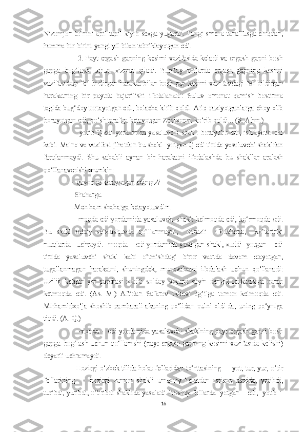 Nizomjon to‘nini apil-tapil kiyib sexga yugurdi. Tungi smena tanaffusga chiqqan,
hamma bir-birini yangi yil bilan tabriklayotgan edi. 
         2. Payt ergash  gapning kesimi  vazifasida  keladi  va ergash gapni  bosh
gapga   bog‘lash   uchun   xizmat   qiladi.   Bunday   hollarda   ergash   gapning   kesimi
vazifasidagi fe'l bildirgan harakat bilan bosh gap kesimi vazifasidagi fe'l bildirgan
harakatning   bir   paytda   bajarilishi   ifodalanadi:   Suluv   omonat   qamish   bostirma
tagida bug‘doy tortayotgan edi, bolacha kirib qoldi. Ariq qaziyotganlarga choy olib
borayotgan edi, qo‘sh tarafga ketayotgan Zebixonni ko‘rib qoldi... (S. Ahm.)
         -yotib Q edi yordamida yasaluvchi shakl: borayotib edi, ishlayotib edi
kabi. Ma'no va vazifasi jihatdan bu shakl -yotgan Q edi tipida yasaluvchi shakldan
farqlanmaydi.   Shu   sababli   aynan   bir   harakatni   ifodalashda   bu   shakllar   aralash
qo‘llanaverishi mumkin:
-— qayoqqa ketayotgan edingiz?
— Shaharga.
— Men ham shaharga ketayotuvdim.
      -moqda edi yordamida yasaluvchi shakl: kelmoqda edi, ko‘rmoqda edi.
Bu   shakl   oddiy   so‘zlashuvda   qo‘llanmaydi,     obrazli     ifodalarda,     ko‘tarinki
nutqlarda   uchraydi. -moqda + edi yordamida yasalgan shakl, xuddi -yotgan + edi
tipida   yasaluvchi   shakl   kabi   o‘tmishdagi   biror   vaqtda   davom   etayotgan,
tugallanmagan   harakatni,   shuningdek,   munosabatni   ifodalash   uchun   qo‘llanadi:
Uzilib   ketgan   yer   parchasi   xuddi   solday   sekund   sayin   dengiz   ichkarisiga   qarab
ketmoqda   edi.   (As.   M.)   Aftidan   Safarov   ikkovi   og‘ilga   tomon   kelmoqda   edi.
Mirhamidxo‘ja  shoshib  qambarali   akaning qo‘lidan  pulni   oldi-da,  uning qo‘yniga
tiqdi. (A. Q.) 11
         -moqda + edi yordamida yasaluvchi  shaklning payt ergash gapni bosh
gapga   bog‘lash   uchun   qo‘llanishi   (payt   ergash   gapning   kesimi   vazifasida   kelishi)
deyarli uchramaydi.
      Hozirgi o‘zbek tilida holat fe'llaridan to‘rttasining — yot, tur, yur, o‘tir
fe'llarining   —   hozirgi   zamon   shakli   umumiy   holatdan   istisno   tarzida,   yotibdi,
turibdi, yuribdi, o‘tiribdi shaklida yasaladi. Boshqa fe'llarda -yotgan + edi, -yotib +
16 