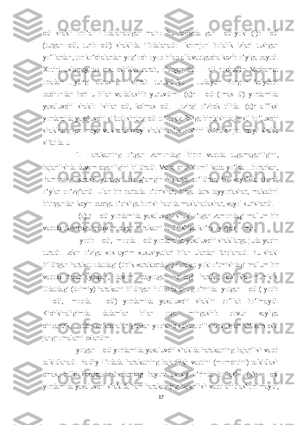 edi  shakli  oro‘ali  ifodalanadigan  ma'no  bu  fe'llarda -gan + edi yoki -(i)b + edi
(turgan   edi,   turib   edi)   shaklida   ifodalanadi:   Ikromjon   bolalik   izlari   tushgan
yo‘llardan, tor ko‘chalardan yog‘och oyoq bilan allavaqtgacha kezib o‘yiga qaytdi.
Xotini   uxlamay   taq   etsa   eshikka   qarab,   o‘tirgan   edi.     Hali   pochtalon   Marhamat
opadan   ...yangi   adresingni   so‘rab   turuvdi-ku.     Judayam   borgim   kelyapti.
qachondan   beri   u   bilan   va'dalashib   yuruvdim.   -(a)r   +   edi   (-mas+di)   yordamida
yasaluvchi   shakli:   ishlar   edi,   kelmas   edi.   Hozirgi   o‘zbek   tilida   -(a)r   affiksi
yordamida yasaluvchi sifatdoshning edi to‘liqsiz fe'liga birikishida hosil bo‘luvchi
shaklning ijro mayli va shartli mayl shakli bo‘la olishini ko‘rdik. Ijro mayli shakli
sifatida u:
    1.   Harakatning   o‘tgan   zamondagi   biror   vaqtda   tugamaganligini,
bajarilishda davom etganligini bildiradi: Mana endi Komil katta yo‘lda ...borarkan,
Barnoning   qarashi   yuragini   bir   g‘amgin   hislarga   to‘ldirar,   bir   xayolida   alamli
o‘ylar   qo‘zg‘ardi.   Ular   bir   partada   o‘tirishar,   birga   dars   tayyorlashar,   maktabni
bitirgandan keyin qaerga o‘qishga borish haqida maslahatlashar, xayol surishardi.
         -(a) r + edi yordamida yasaluvchi  shakl  o‘tgan zamondagi ma'lum  bir
vaqtda tugamagan, davom etgan harakatni bildirishiga ko‘ra –yotgan + edi,       
       -yotib + edi, -moqda + edi yordamida yasaluvchi shakllarga juda yaqin
turadi.   Lekin   o‘ziga   xos   ayrim   xususiyatlari   bilan   ulardan   farqlanadi.   Bu   shakl
bildirgan harakat odatdagi (tipik xarakterdagi) harakat yoki o‘tmishdagi ma'lum bir
vaqtda   bajarilayotgan,   davom   etayotgan   holdagi   harakat   bo‘lishi   mumkin.
Odatdagi (doimiy) harakatni bildirgan hollarda uning o‘rnida -yotgan + edi (-yotib
+   edi,   -moqda   +   edi)   yordamida   yasaluvchi   shaklni   qo‘llab   bo‘lmaydi:
Kichkinaligimda   dadamlar   bilan   otga   mingashib   qovun   sayliga
chiqardik, ...odamlar kechalari gulxan yoqishib suhbat qilishardi, men bo‘lsam eski
jangnomalarni eslardim.
     -yotgan + edi yordamida yasaluvchi shaklda harakatning bajarilish vaqti
ta'kidlanadi.   Badiiy   ifodada   harakatning   bajarilish   vaqtini   (momentini)   ta'kidlash
emas,   balki   harakat-hodisalarning   bayoni   asosiy   o‘rinda   bo‘ladi.   –(a)r   +   edi
yordamida yasaluvchi shaklda ham harakatning bajarilish vaqti aniqlashtirilmaydi,
17 