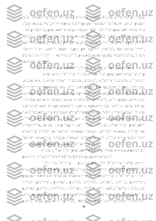 balki harakatning bajarilishi  asosiy e'tiborda bo‘ladi. Shunga ko‘ra badiiy ifodada
o‘tgan vaqtda ma'lum bir paytda bajarilayotgan harakatni ko‘rsatish uchun -yotgan
+ edi yordamida yasaluvchi shaklga nisbatan  (a)r + edi bilan yasaluvchi shakl mos
keladi.   Harakatning   ma'lum   aniq   vaqtga   (momentga)   oidligi   umumiy   holatdan
sezilib   turaveradi:   Mana,   yo‘ldan   salgina   narida   bo‘ron   jarchisi   paydo   bo‘ldi.
Osmon   bilan   tutashib   ketgan   quyun   yer   bag‘rini   qirtshlab,   xas-hashak   bormi,
chang-to‘zon borni — xamma bo‘lib, yozuvda asosan gazeta materiallarida, poetik
asarlarda uchraydi:
Biz, mana bir butun quvvatini to‘plab, shu oliy jahonni qurayotirmiz.
         Hozirgi zamon fe'lining -moqda affiksi bilan yasaluvchi shakli kitobiy
uslubga xos. Bu shakl obrazli ifodalarda, tantanali, ko‘tarinki nutqlarda qo‘llanadi:
Chimlarning   maysasiga   asta   urilib   tushayotgan   suv   egatlarda   jildirab   oqmoqda,
qaqragan tuproqqa singib, egatning paynoviga tomon asta yo‘l olmoqda. Kech kuz.
Oltindek   sap-sariq   barglar   daraxt   shoxlaridan   chirt-chirt   uzilib   yerga   tushmoqda.
qushlar   shoxdan-shoxga   sakrashib   quvnoq   sayrashmoqda.   qishloq   ustida   kishiga
huzur beruvchi tong shabadasi g‘ir-g‘ir esmoqda. (H. N.) Bu misollardagi -moqda
affiksi   bilan   yasalgan   fe'l   shakli   -yap   affiksi   yordamida   yasaluvchi   shakl   bilan
almashtirilsa,   voqea   oddiy   bayon   tusini   oladi.   -moqda   affiksi   bilan   yasaluvchi
shaklning   birinchi   va   ikkinchi   shaxsga   nisbatan   uchinchi   shaxsda,   birinchi   va
ikkinchi   shaxsning   birligiga   nisbatan   ko‘pligida   ko‘p   qo‘llanishing   sababi   ham
uning yuqorida aytilgan xususiyatidan kelib chiqadi.
         -moqda affiksi  bilan yasaluvchi  shaklning o‘ziga xos xususiyatlaridan
yana biri uning bo‘lishsizlik (inkor) shakliga ega emasligidir.
          To‘rt   holat   fe'lining   —   yot,   tur,   yur,   o‘tir   fe'llarning   hozirgi   zamon
shakli   alohida   ko‘rinishga   ega.   Bularning   hozirgi   zamon   shakli   -(i)b   affiksi   bilan
yasalgan   ravishdosh   shakliga   shaxs-son   qo‘shimchalarining   qo‘shilishidan   hosil
bo‘ladi:   yotibman,   yotibsan,   yotibdi;   turibman,   turibsan,   turib-di;   yuribman,
yuribsan, yuribdi; o‘tiribman, o‘tiribsan, o‘tiribdi kabi: Respublikamiz oldida juda
azim,   yuksak   vazifalar   turibdi.   ...chirmandangni   sekinroq   chert,   dalada   hali   el
yuribdi. Katta uyda eshon oyimlar,... Marhamat Sharif qizining qizlari o‘tirishibdi.
18 