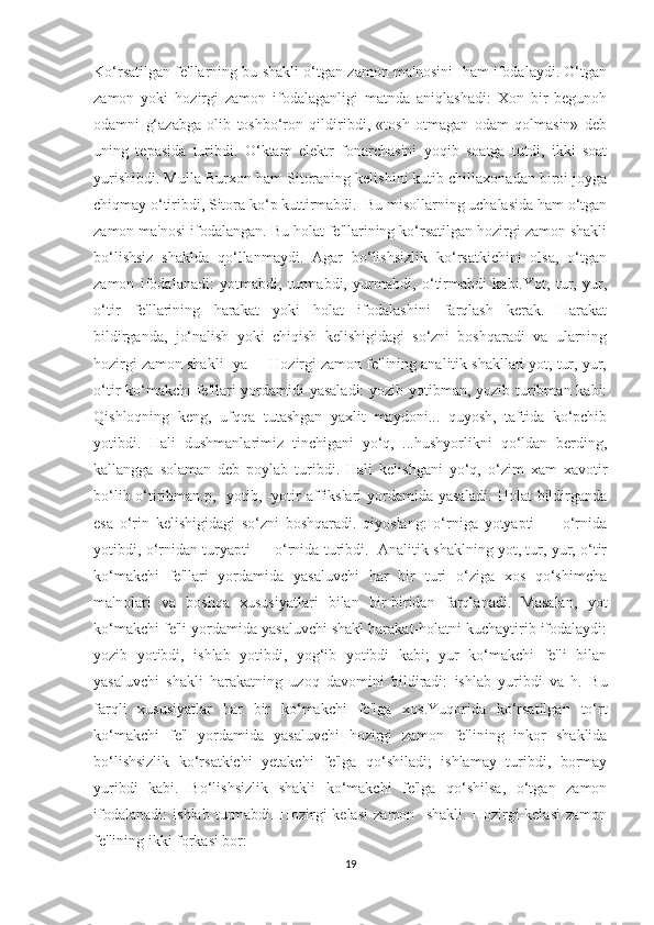 Ko‘rsatilgan fe'llarning bu shakli o‘tgan zamon ma'nosini -ham ifodalaydi. O‘tgan
zamon   yoki   hozirgi   zamon   ifodalaganligi   matnda   aniqlashadi:   Xon   bir   begunoh
odamni   g‘azabga   olib   toshbo‘ron   qildiribdi,   «tosh   otmagan   odam   qolmasin»   deb
uning   tepasida   turibdi.   O‘ktam   elektr   fonarchasini   yoqib   soatga   tutdi,   ikki   soat
yurishibdi. Mulla Burxon ham Sitoraning kelishini kutib chillaxonadan biroi joyga
chiqmay o‘tiribdi, Sitora ko‘p kuttirmabdi.  Bu misollarning uchalasida ham o‘tgan
zamon ma'nosi ifodalangan. Bu holat fe'llarining ko‘rsatilgan hozirgi zamon shakli
bo‘lishsiz   shaklda   qo‘llanmaydi.   Agar   bo‘lishsizlik   ko‘rsatkichini   olsa,   o‘tgan
zamon   ifodalanadi:   yotmabdi,   turmabdi,   yurmabdi,   o‘tirmabdi   kabi.Yot,   tur,   yur,
o‘tir   fe'llarining   harakat   yoki   holat   ifodalashini   farqlash   kerak.   Harakat
bildirganda,   jo‘nalish   yoki   chiqish   kelishigidagi   so‘zni   boshqaradi   va   ularning
hozirgi zamon shakli -ya     Hozirgi zamon fe'lining analitik shakllari yot, tur, yur,
o‘tir ko‘makchi  fe'llari  yordamidi yasaladi:  yozib yotibman, yozib turibman kabi:
Qishloqning   keng,   ufqqa   tutashgan   yaxlit   maydoni...   quyosh,   taftida   ko‘pchib
yotibdi.   Hali   dushmanlarimiz   tinchigani   yo‘q,   ...hushyorlikni   qo‘ldan   berding,
kallangga   solaman   deb   poylab   turibdi.   Hali   kelishgani   yo‘q,   o‘zim   xam   xavotir
bo‘lib o‘tiribman.p, -yotib, -yotir affikslari yordamida yasaladi. Holat bildirganda
esa   o‘rin   kelishigidagi   so‘zni   boshqaradi.   qiyoslang:   o‘rniga   yotyapti   —   o‘rnida
yotibdi, o‘rnidan turyapti — o‘rnida turibdi.  Analitik shaklning yot, tur, yur, o‘tir
ko‘makchi   fe'llari   yordamida   yasaluvchi   har   bir   turi   o‘ziga   xos   qo‘shimcha
ma'nolari   va   boshqa   xususiyatlari   bilan   bir-biridan   farqlanadi.   Masalan,   yot
ko‘makchi fe'li yordamida yasaluvchi shakl harakat-holatni kuchaytirib ifodalaydi:
yozib   yotibdi,   ishlab   yotibdi,   yog‘ib   yotibdi   kabi;   yur   ko‘makchi   fe'li   bilan
yasaluvchi   shakli   harakatning   uzoq   davomini   bildiradi:   ishlab   yuribdi   va   h.   Bu
farqli   xususiyatlar   har   bir   ko‘makchi   fe'lga   xos.Yuqorida   ko‘rsatilgan   to‘rt
ko‘makchi   fe'l   yordamida   yasaluvchi   hozirgi   zamon   fe'lining   inkor   shaklida
bo‘lishsizlik   ko‘rsatkichi   yetakchi   fe'lga   qo‘shiladi;   ishlamay   turibdi,   bormay
yuribdi   kabi.   Bo‘lishsizlik   shakli   ko‘makchi   fe'lga   qo‘shilsa,   o‘tgan   zamon
ifodalanadi:   ishlab   turmabdi.   Hozirgi-kelasi   zamon     shakli.   Hozirgi-kelasi   zamon
fe'lining ikki forkasi bor: 
19 