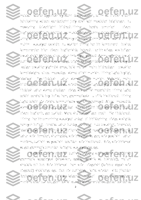 malakali   kadrlar   tayyorlash   siyosatini   davom   ettirish,   ta’lim   va   o‘qitish   sifatini
baholashning   xalqaro   standartlarini   joriy   etish   kabi   masalalari   belgilangan.   Bu
mavzuning   dolzarbligini   bildiradi.Tilning     barcha   tomonlari     o‘zaro
bog‘lanishining     ko‘p   rejaliligi     va   murakkabligi,   ularning   dialekt   birligi,   avvalo,
uning kommunikativ  vazifasida  namoyon bo‘ladi. Kommunikativ   vazifa  tilning
muhim     xususiyati   asosidir.   Bu   vazifani   tilning   har   bir   komponenti     boshqa
komponentlar    bilan    o‘zaro    bog‘lanishda    bajaradi.  Har   bir  so‘zga     xos  bo‘lgan
tovush shakli kishilarga aloqa uchun imkoniyat   yaratadi. Ammo so‘zning   tovush
qurilishi,   shakli     mazmunsiz     aqlga   to‘g‘ri   kelmaganidek,   o‘zicha     yashamaydi.
Istalgan   tovushlar   yig‘indisi   emas,   balki   ma'lum     ma'no   bildiradigan       tovushlar
kompleksigina   aloqa     maqsadiga   xizmat   qilishi   mumkin.  Tilning  lug‘at   boyligi,
leksikasi     fikr   ifodalash     uchun   xizmat   qilishi   mumkin.   Ma'lumki,   ma'no
bildiradigan     tovushlar   kompleksi     so‘zdir.   Tilning    lug‘at   boyligi,  leksikasi     fikr
ifodalash   uchun   xizmat   qiladigan     o‘ziga   xos   qurilish   materialidir.   Tilning   lug‘at
tarkibi   qanchalik   boy   bo‘lsa   ham,   grammatikasiz     u   o‘lik   hisoblanadi.   Tilning
lug‘at   tarkibi   o‘z-o‘zicha   kommunikativ   vazifani   bajarmaydi.   Aloqa     maqsadida
xizmat   qilishi   uchun   lug‘at   tarkibidagi     so‘zlar   bir-biri   bilan   grammatik   jihatdan
o‘zaro   bog‘lanib,   gap   tuziladi.   Mana   shu   tuzilgan   gap   orqali     fikr   ifodalanadi.
Tilning     har   bir   tomonining   xususiyati   undagi     til   birliklarining     o‘ziga   xosligida
namoyon   bo‘ladi.   Fonetika   uchun   bunday     til   birligi     nutq   tovushlari,   fonemalar;
leksikologiya   uchun   ma'nosi   va   qo‘llanishi     nuqtai   nazaridan   so‘z;   grammatika
uchun   so‘z   formalari,   shuningdek,   so‘z   birikmasi   va   gap;   so‘z   yasalishi     uchun
morfema, tuzilishi   va yasalishi   tarafidan   so‘z hisoblanadi.   So‘z, so‘z birikmasi
va gap grammatik tomondan  ko‘pgina  xususiyatlarga ega.
So‘zning     o‘z   morfemik     qurilishi,   o‘zining   so‘z   yasalish     turi,   biror
grammatik   kategoriyasi   (shaxs-son,   egalik,   kelishik   va   boshqalar),   ma'lum
sintaktik   roli   bor.   So‘z   birikmasi     ham   so‘z     o‘zgarishi   (ko‘proq   ergash   so‘z
o‘zgaradi)   shakllariga   ega.   Gap   o‘z   qurilishiga     ko‘ra   so‘zdan     sifat   jihatidan
farqlanadi:   so‘z   o‘zi   alohida   kelganda   mustaqil   ma'no   anglatmaydigan
morfemalardan tuziladi, gapni tashkil etuvchi komponentlar esa gapdan tashqarida
2 