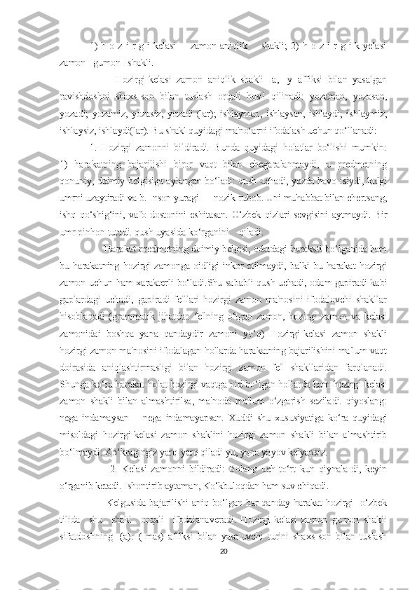 1)   h  o   z   i   r   g   i-kelasi         zamon  aniqlik         shakli;   2)   h   o  z   i   r   g  i-k  yelasi
zamon   gumon   shakli.
          Hozirgi-kelasi   zamon   aniqlik   shakli   -a,   -y   affiksi   bilan   yasalgan
ravishdoshni   shaxs-son   bilan   tuslash   orqali   hosil   qilinadi:   yozaman,   yozasan,
yozadi;   yozamiz,   yozasiz,   yozadi-(lar);   ishlayman,   ishlaysan,   ishlaydi;   ishlaymiz,
ishlaysiz, ishlaydi(lar). Bu shakl quyidagi ma'nolarni ifodalash uchun qo‘llanadi:
1.   Hozirgi   zamonni   bildiradi.   Bunda   quyidagi   holatlar   bo‘lishi   mumkin:
1)   harakatning   bajarilishi   biror   vaqt   bilan   chegaralanmaydi,   u   predmetning
qonuniy, doimiy belgisiga aylangan bo‘ladi: qush uchadi, yozda havo isiydi, kulgi
umrni uzaytiradi va b. Inson yuragi — nozik rubob. Uni muhabbat bilan chertsang,
ishq   qo‘shig‘ini,   vafo   dostonini   eshitasan.   O‘zbek   qizlari   sevgisini   aytmaydi.   Bir
umr pinhon tutadi. qush uyasida ko‘rganini    qiladi.
         Harakat predmetning doimiy belgisi, odatdagi harakati bo‘lganida ham
bu   harakatning   hozirgi   zamonga   oidligi   inkor   etilmaydi,   balki   bu   harakat   hozirgi
zamon uchun ham xarakterli bo‘ladi.Shu sababli qush uchadi, odam gapiradi kabi
gaplardagi   uchadi,   gapiradi   fe'llari   hozirgi   zamon   ma'nosini   ifodalovchi   shakllar
hisoblanadi   (grammatik   jihatdan   fe'lning   o‘tgan   zamon,   hozirgi   zamon   va   kelasi
zamonidai   boshqa   yana   qandaydir   zamoni   yo‘q)   Hozirgi-kelasi   zamon   shakli
hozirgi zamon ma'nosini ifodalagan hollarda harakatning bajarilishini ma'lum vaqt
doirasida   aniqlashtirmasligi   bilan   hozirgi   zamon   fe'l   shakllaridan   farqlanadi.
Shunga ko‘ra harakat-holat hozirgi vaqtga oid bo‘lgan hollarda ham hozirgi-kelasi
zamon   shakli   bilan   almashtirilsa,   ma'noda   ma'lum   o‘zgarish   seziladi.   qiyoslang:
nega   indamaysan—   nega   indamayapsan.   Xuddi   shu   xususiyatiga   ko‘ra   quyidagi
misoldagi   hozirgi-kelasi   zamon   shaklini   hozirgi   zamon   shakli   bilan   almashtirib
bo‘lmaydi: Ko‘kragingiz yarq-yarq qiladi-yu, yana yayov kelyapsiz.
          2.   Kelasi   zamonni   bildiradi:   Bolang   uch-to‘rt   kun   qiynala-di,   keyin
o‘rganib ketadi. Ishontirib aytaman, Ko‘kbuloqdan ham suv chiqadi.
         Kelgusida  bajarilishi  aniq bo‘lgan har qanday harakat hozirgi   o‘zbek
tilida     shu     shakl     orqali     ifodalanaveradi.   Hozirgi-kelasi   zamon   gumon   shakli
sifatdoshning   -(a)r   (-mas)   affiksi   bilan   yasaluvchi   turini   shaxs-son   bilan   tuslash
20 