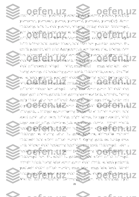 orqali   hosil   qilinadi:   yozarman,   yozarsan,   yozar;   yozarmiz,   yozarsiz,   yozar(lar);
yozmasman,   yozmassan,   yozmas;   yozmasmiz,   yozmassiz,   yozmas(lar).   Zamon
ifodalashiga   ko‘ra   bu   shakl   yozaman,   ishlayman   tipidagi   shakldan   farqlanmaydi,
ya'ni   bu   shakl   ham   hozirgi   zamon   va   kelasi   zamon   ma'nolarini   ifodalash   uchun
qo‘llana   oladi:   Bolalar!   Mening   so‘zlarim   hozircha   sizlarga   bir   tush,   bir   xayol
bo‘lib   ko‘rinar   balki.   qaerdan   bilasan,   balki   hozir   ham   yuqoridan   qararman.   Shu
atrofda yurgandir, kelib qolar. Agar yaram juda xam bezovta qilsa, do‘xtirga o‘zim
bora  qolarman. (I.  S.)Hozirgi-kelasi   zamon  fe'lining  yozaman,  ishlayman  tipidagi
shakli bildirgan harakatni gumon tarzida ifodalashda yozarman, ishlarman tipidagi
shakl   qo‘llanaveradi:   ishlaydi   —  ishlar,   ertaga  keladi   —   ertaga   kelar   kabi.   Lekin
hozirgi zamonga oid harakatning gumon tarzida ifodalanishida, asosan, -dir affiksi
va   -sa   kerak   yordamida   yasaluvchi   shakl   qo‘llanganligi   sababli   (ishlayotgandir,
ishlasa   kerak   kabi)   ishlar,   kelar   tipidagi   shaklning   hozirgi   zamon   ma'nosida
qo‘llanishi   nisbatan   kam   uchraydi.   Hozirgi-kelasi   zamon   gumon   fe'li   shakli   shart
ergash gapli qo‘shma gaplarda bosh gapning kesimi vazifasida, ko‘pincha, fikrning
qat'iy   ifodasi   uchun   ham   qo‘llanadi:   Agar   o‘lgan   kishi   qayta   tirilsa,   bundan   ortiq
ajoyibot   bo‘lmas.   Hozirgi-kelasi   zamon   gumon   shakli   kelasi   zamon   ma'nosida
o‘llanganda,   u   bildirgan   «gumonlik»ning   darajasi   har   xil   bo‘lishi   mumkin:   Balki
zavod   qurish   uchun   ovora   bo‘lishga   to‘g‘ri   kelmas,   biz   tayyor   zavodni,   ishlab
turgan   zavodni   qo‘lga   olarmiz   va   juda   xam   arzonga   olarmiz.     Birinchi   misolda
harakatning   bajarilish-bajarilmasligini   haqiqatda   ham   so‘zlovchining   bilmasligi
ifodalangan   va   shuning   uchun   bu   gapda   «gumon»,   «bilmaslik»   ma'nosini
ifodalovchi   balki   so‘zini   qo‘llash   mumkin 12
.   Keyingi   gapda   esa   bunday   emas.
Unda   ishlarsan   shakli   harakatning   bajarilishiii   aniq   tarzda   ifodalamaydi.   Lekin   u
harakatning   bajarilishi   noaniq   ekanini   (so‘zlovchining   bilmasligini)   ta'kid   bilan
ifodalamaydi   ham.   Shu   sababli   bu   gapda   ham   balki   so‘zini   qo‘llab   bo‘lmaydi.
Birinchi   holatda   hozirgi-kelasi   zamon   gumon   shakli   o‘rnida   -sa   kerak   yordamida
yasaluvchi   shaklni   qo‘llash   mumkin;   ertaga   kelar—ertaga   kelsa   kerak.   Ikkinchi
holatda   esa   hozirgi-kelasi   zamon   shakli   o‘rnida   bu   shaklni   qo‘llab   bo‘lmaydi.
Misollar:   qadr-qimmatlaringni   tushirmanglar,   bo‘tam.   Yana   tanangizga   o‘ylab
21 