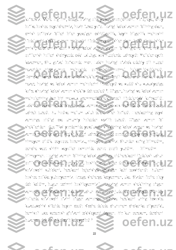 ko‘rarsiz.   Mana   o‘g‘lim,   ertaga   o‘zing   olib   yersan   morojenoeni.   Yo‘q,   aya,   choy
bo‘lsa boshqa payt icharmiz, hozir fursat yo‘q.Hozirgi-kelasi zamon fe'lining ekan,
emish   to‘liqsiz   fe'llari   bilan   yasalgan   eshitilganlik,   keyin   bilganlik   ma'nosini
ifodalovchi   shakli   gumon   ma'nosini   ifodalamaydi:   ishlar   ekan,   kelar   ekan;   ishlar
emish, kelar  emish  kabi. Hozirgi-kelasi  zamon gumon fe'lining aniqlik ma'nosida
qo‘llanish   hollari   she'riyatda   eski   uslubga   xos   nutqlarda   uchraydi:   Yallalar   aytib
kezarman,   Shu   go‘zal   bo‘stonda   men.   Lekin   hozirgi   o‘zbek   adabiy   tili   nuqtai
nazaridan   uning   gumon       ma'nosida       qo‘llanishi       normal       holat       hisoblanadi.
Demak,   hozirgi-kelasi   zamon   fe'l   shakllari,   ayrim   farqli   modal   ma'nolaridan   qat'i
nazar,   hozirgi   va   kelasi   zamon   ma'nolarini   ifodalaydi   va   xuddi   shu   xususiyatiga
ko‘ra «hozirgi-kelasi zamon shakli» deb ataladi 13
. O‘tgan, hozirgi va kelasi zamon
ma'nolarining   har   biri   maxsus   grammatik   shakl   orqali   ifodalanishi   ko‘rsatildi.
Lekin  bir   zamon  shaklining  boshqa  zamon shakliga   xos  ma'noda  qo‘llanishi  ham
uchrab   turadi.   Bu   hodisa   ma'lum   uslub   talabi   bilan   bo‘ladi.   Harakatning   qaysi
zamonga   oidligi   esa   umumiy   holatdan   sezilib   turadi.   O‘tgan   zamon   fe'l
shakllaridan   -di   affiksi   yordamida   yasaluvchi   shaklining   kelasi   zamon   va   hozirgi
zamon ma'nolarida qo‘llanish hollari uchraydi: Hozir qorong‘ida qayoqqa bordigu,
nimayam   qildik.   qayoqqa   boramizu,   nimayam   qilamiz.   Shundan   so‘ng   bilmadim,
qancha   vaqt   shirin   xayollar   osmonida   qanot   qoqib   yurdim.   —bilmadim   —
bilmayman. Hozirgi zamon fe'lining kelasi zamonga oid harakatni ifodalash uchun
qo‘llanishi   asosan   ket,   bor,   yubor,   boshla   kabi   fe'llar   doirasida   uchraydi.   Bunda
so‘zlovchi   sub'ektni,   harakatni   bajarishga   kirishgan   kabi   tasvirlandi:   Bularni
boshqa polkka yuboryapmiz. Ertaga shaharga ketyapman, uka. Sizdan fotiha olay
deb   keldim,   bugun   terimni   boshlayapmiz 14
.     Hozirgi   zamon   shaklining   o‘tgan
zamonga   oid   harakatni   ifodalash   uchun   qo‘llanishi   juda   ko‘p   uchraydi.   Bunday
hollarda   so‘zlovchi   o‘zini   o‘tgan   zamonga   oladi   va   harakatni   uning   bevosita
kuzatuvchisi   sifatida   bayon   etadi:   Kecha   dalada   chunonam   chekanka   qilyaptiki,
bamisoli   usta   sartarosh   g‘o‘zani   tekislayapti   deysan.   Bir   kun   qarasam,   darchani
buzaman deb bolta ko‘tarib kelayotibdi 15
 
22 