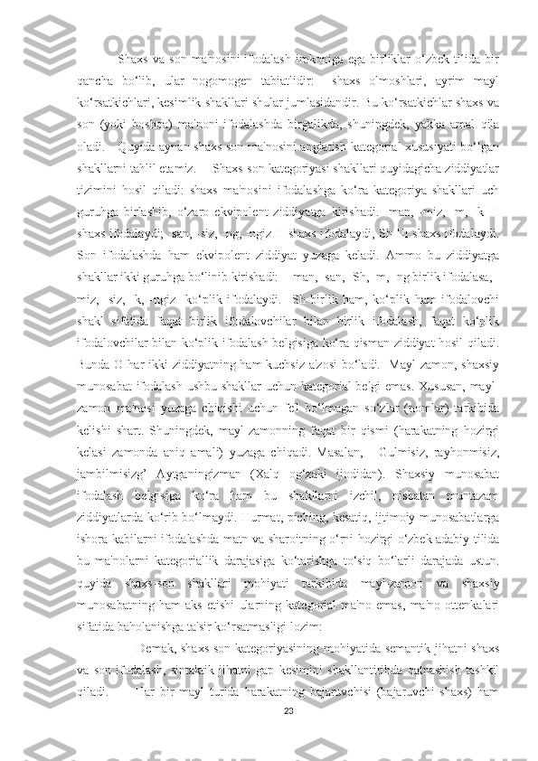                   Shaxs   va   son   ma'nosini   ifodalash   imkoniga  ega   birliklar   o‘zbek   tilida  bir
qancha   bo‘lib,   ular   nogomogen   tabiatlidir:     shaxs   olmoshlari,   ayrim   mayl
ko‘rsatkichlari, kesimlik shakllari shular jumlasidandir. Bu ko‘rsatkichlar shaxs va
son   (yoki   boshqa)   ma'noni   ifodalashda   birgalikda,   shuningdek,   yakka   amal   qila
oladi.     Quyida aynan shaxs-son ma'nosini anglatish kategorial xususiyati bo‘lgan
shakllarni tahlil etamiz.     Shaxs-son kategoriyasi shakllari quyidagicha ziddiyatlar
tizimini   hosil   qiladi:   shaxs   ma'nosini   ifodalashga   ko‘ra   kategoriya   shakllari   uch
guruhga   birlashib,   o‘zaro   ekvipolent   ziddiyatga   kirishadi.   -man,   -miz,   -m,   -k     I
shaxs ifodalaydi; -san, -siz, -ng, -ngiz II shaxs ifodalaydi, Sh III shaxs ifodalaydi.
Son   ifodalashda   ham   ekvipolent   ziddiyat   yuzaga   keladi.   Ammo   bu   ziddiyatga
shakllar ikki guruhga bo‘linib kirishadi:   -man, -san, -Sh, -m, -ng birlik ifodalasa, -
miz,   -siz,   -k,   -ngiz     ko‘plik   ifodalaydi.     Sh   birlik   ham,   ko‘plik   ham   ifodalovchi
shakl   sifatida   faqat   birlik   ifodalovchilar   bilan   birlik   ifodalash,   faqat   ko‘plik
ifodalovchilar bilan ko‘plik ifodalash belgisiga ko‘ra qisman ziddiyat hosil qiladi.
Bunda O har  ikki  ziddiyatning ham  kuchsiz a'zosi  bo‘ladi.   Mayl-zamon, shaxsiy
munosabat ifodalash ushbu shakllar uchun kategorial belgi emas. Xususan, mayl-
zamon   ma'nosi   yuzaga   chiqishi   uchun   fe'l   bo‘lmagan   so‘zlar   (nomlar)   tarkibida
kelishi   shart.   Shuningdek,   mayl-zamonning   faqat   bir   qismi   (harakatning   hozirgi
kelasi   zamonda   aniq   amali)   yuzaga   chiqadi.   Masalan,   -   Gulmisiz,   rayhonmisiz,
jambilmisizg’   Aytganingizman   (Xalq   og‘zaki   ijodidan).   Shaxsiy   munosabat
ifodalash   belgisiga   ko‘ra   ham   bu   shakllarni   izchil,   nisbatan   muntazam
ziddiyatlarda ko‘rib bo‘lmaydi. Hurmat, piching, kesatiq, ijtimoiy munosabatlarga
ishora kabilarni ifodalashda matn va sharoitning o‘rni hozirgi o‘zbek adabiy tilida
bu   ma'nolarni   kategoriallik   darajasiga   ko‘tarishga   to‘siq   bo‘larli   darajada   ustun.
quyida   shaxs-son   shakllari   mohiyati   tarkibida   mayl-zamon   va   shaxsiy
munosabatning   ham   aks   etishi   ularning   kategorial   ma'no   emas,   ma'no   ottenkalari
sifatida baholanishga ta'sir ko‘rsatmasligi lozim:
         Demak, shaxs-son kategoriyasining mohiyatida semantik jihatni shaxs
va   son   ifodalash,   sintaktik   jihatni   gap   kesimini   shakllantirihda   qatnashish   tashkil
qiladi.           Har   bir   mayl   turida   harakatning   bajaruvchisi   (bajaruvchi   shaxs)   ham
23 